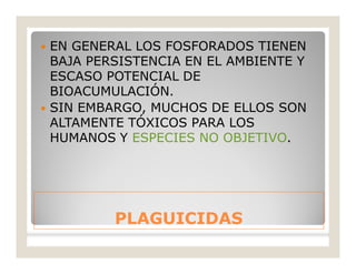 PLAGUICIDASPLAGUICIDAS
 EN GENERAL LOS FOSFORADOS TIENEN
BAJA PERSISTENCIA EN EL AMBIENTE Y
ESCASO POTENCIAL DE
BIOACUMULACIÓN.
 SIN EMBARGO, MUCHOS DE ELLOS SON
ALTAMENTE TÓXICOS PARA LOS
HUMANOS Y ESPECIES NO OBJETIVO.
 