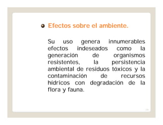 131
Efectos sobre el ambiente.Efectos sobre el ambiente.
Su uso genera innumerables
efectos indeseados como la
generación de organismos
resistentes, la persistencia
ambiental de residuos tóxicos y la
contaminación de recursos
hídricos con degradación de la
flora y fauna.
 