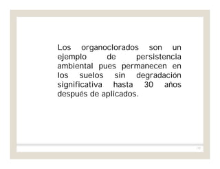 132
Los organoclorados son un
ejemplo de persistencia
ambiental pues permanecen en
los suelos sin degradación
significativa hasta 30 años
después de aplicados.
 
