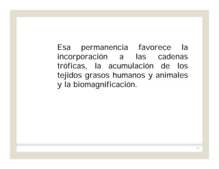 133
Esa permanencia favorece la
incorporación a las cadenas
tróficas, la acumulación de los
tejidos grasos humanos y animales
y la biomagnificación.
 