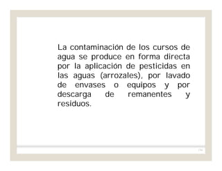 134
La contaminación de los cursos de
agua se produce en forma directa
por la aplicación de pesticidas en
las aguas (arrozales), por lavado
de envases o equipos y por
descarga de remanentes y
residuos.
 