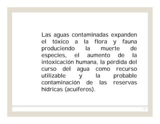 135
Las aguas contaminadas expanden
el tóxico a la flora y fauna
produciendo la muerte de
especies, el aumento de la
intoxicación humana, la pérdida del
curso del agua como recurso
utilizable y la probable
contaminación de las reservas
hídricas (acuíferos).
 
