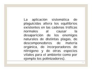 136
La aplicación sistemática de
plaguicidas altera los equilibrios
existentes en las cadenas tróficas
normales al causar la
desaparición de los enemigos
naturales de distintas plagas, de
descomponedores de materia
orgánica, de incorporadores de
nitrógeno y de otras especies
vitales para el ambiente como por
ejemplo los polinizadores).
 