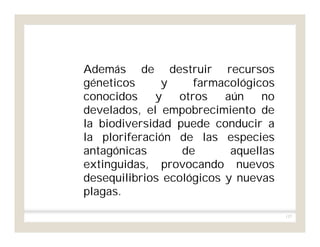 137
Además de destruir recursos
géneticos y farmacológicos
conocidos y otros aún no
develados, el empobrecimiento de
la biodiversidad puede conducir a
la ploriferación de las especies
antagónicas de aquellas
extinguidas, provocando nuevos
desequilibrios ecológicos y nuevas
plagas.
 