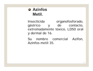 138
Insecticida organofosforado,
gástrico y de contacto,
extremadamente tóxico, LD50 oral
y dermal de 16.
Su nombre comercial Azifon,
Azinfos metil 35.
AzinfosAzinfos
Metil.Metil.
 