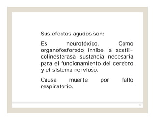 139
Sus efectos agudos son:
Es neurotóxico. Como
organofosforado inhibe la acetil-
colinesterasa sustancia necesaria
para el funcionamiento del cerebro
y el sistema nervioso.
Causa muerte por fallo
respiratorio.
 