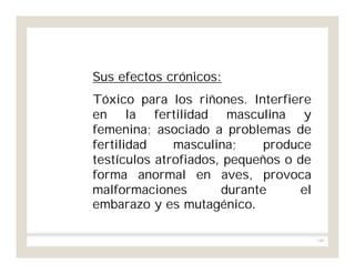 140
Sus efectos crónicos:
Tóxico para los riñones. Interfiere
en la fertilidad masculina y
femenina; asociado a problemas de
fertilidad masculina; produce
testículos atrofiados, pequeños o de
forma anormal en aves, provoca
malformaciones durante el
embarazo y es mutagénico.
 