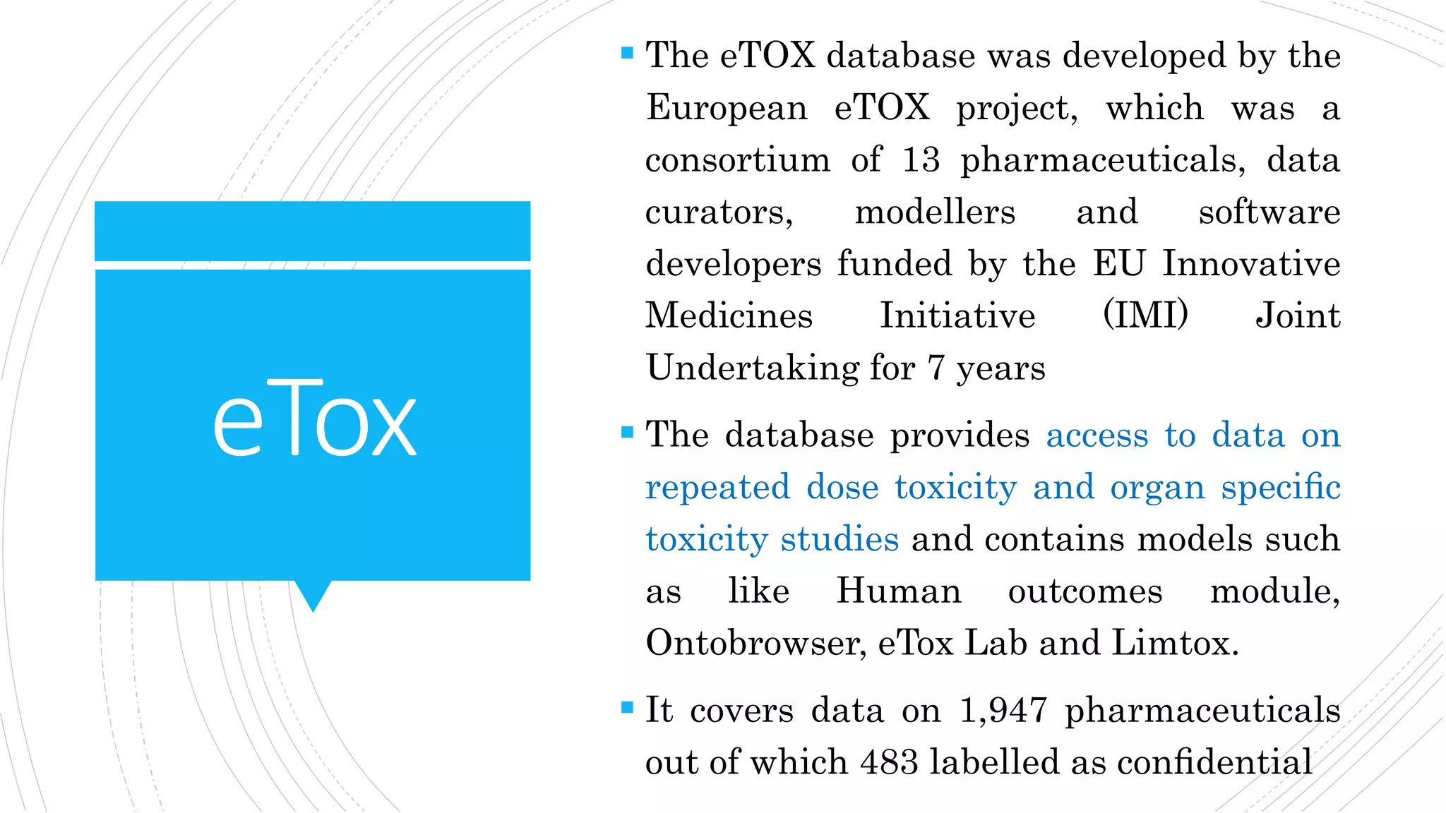 eTox
 The eTOX database was developed by the
European eTOX project, which was a
consortium of 13 pharmaceuticals, data
curators, modellers and software
developers funded by the EU Innovative
Medicines Initiative (IMI) Joint
Undertaking for 7 years
 The database provides access to data on
repeated dose toxicity and organ speciﬁc
toxicity studies and contains models such
as like Human outcomes module,
Ontobrowser, eTox Lab and Limtox.
 It covers data on 1,947 pharmaceuticals
out of which 483 labelled as conﬁdential
 