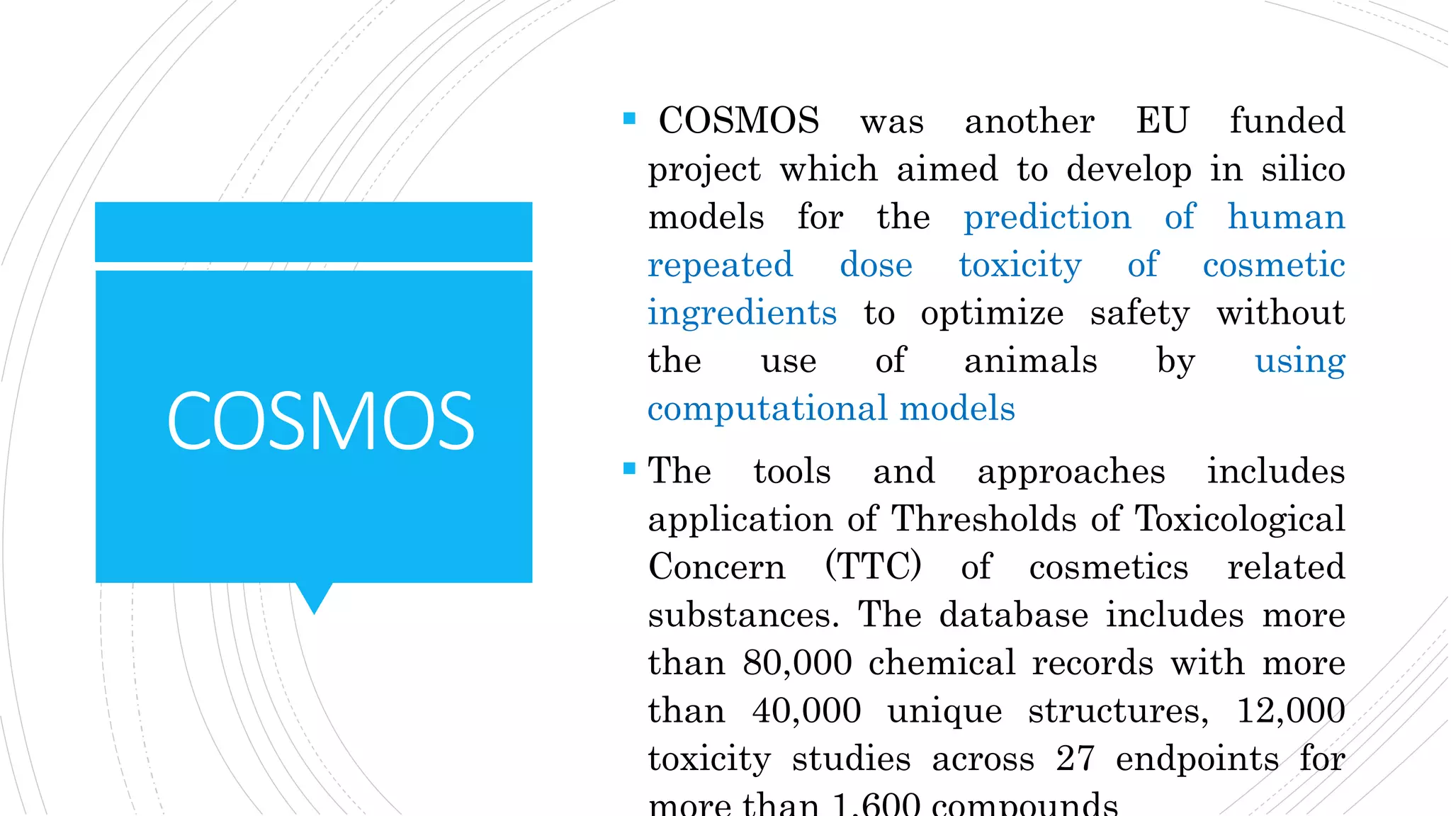 COSMOS
 COSMOS was another EU funded
project which aimed to develop in silico
models for the prediction of human
repeated dose toxicity of cosmetic
ingredients to optimize safety without
the use of animals by using
computational models
 The tools and approaches includes
application of Thresholds of Toxicological
Concern (TTC) of cosmetics related
substances. The database includes more
than 80,000 chemical records with more
than 40,000 unique structures, 12,000
toxicity studies across 27 endpoints for
 