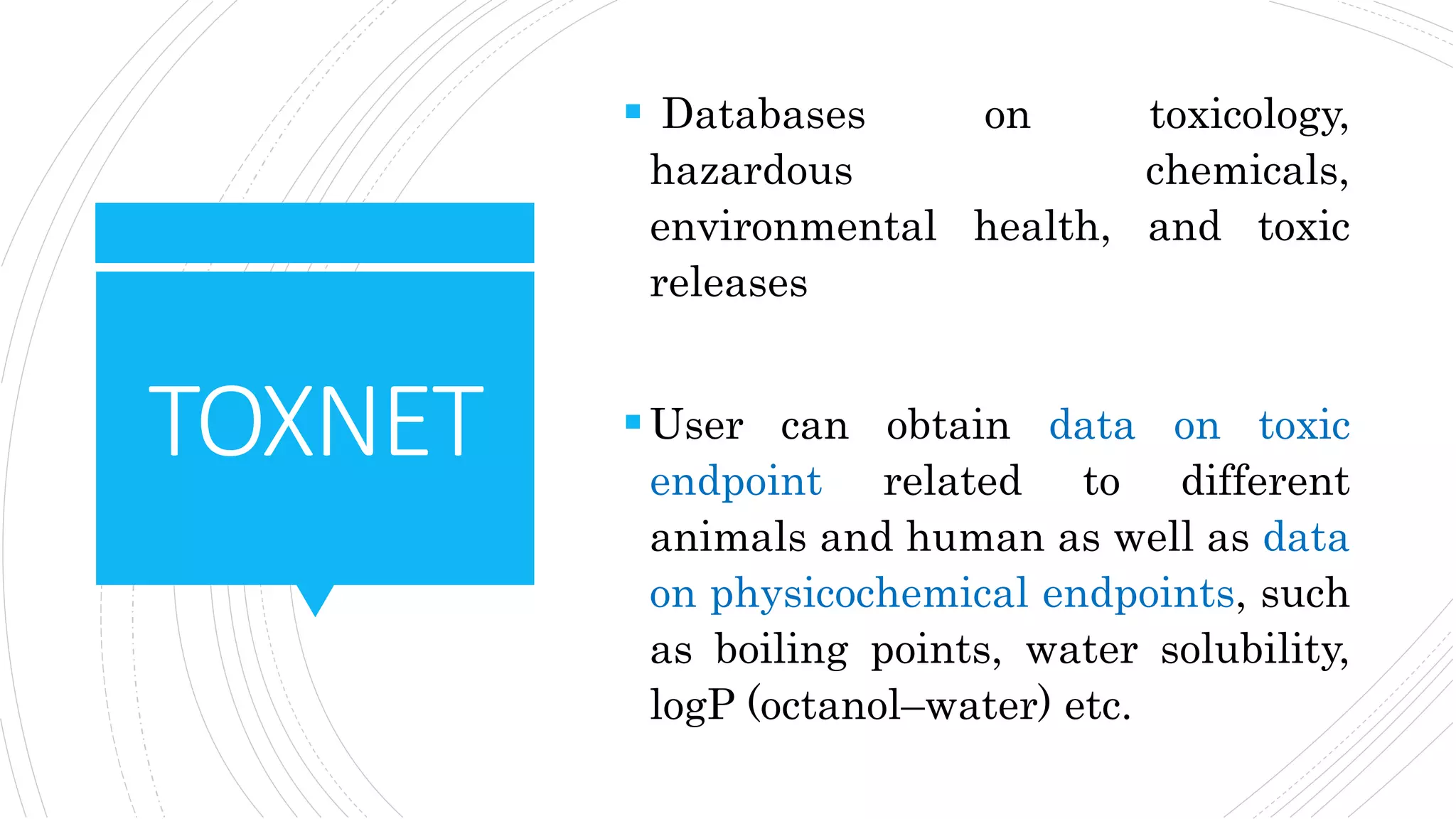 TOXNET
 Databases on toxicology,
hazardous chemicals,
environmental health, and toxic
releases
User can obtain data on toxic
endpoint related to different
animals and human as well as data
on physicochemical endpoints, such
as boiling points, water solubility,
logP (octanol–water) etc.
 