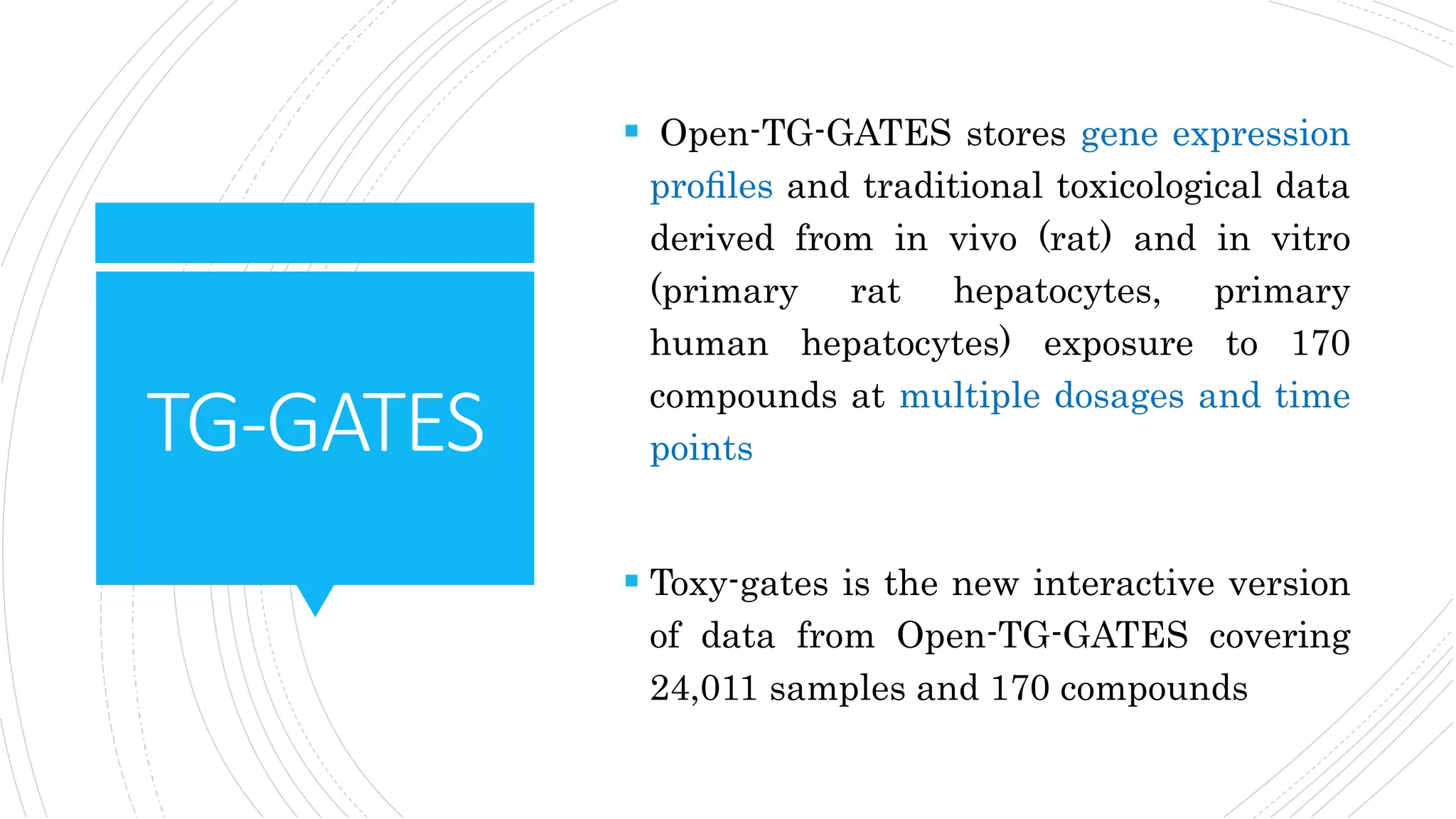 TG-GATES
 Open-TG-GATES stores gene expression
proﬁles and traditional toxicological data
derived from in vivo (rat) and in vitro
(primary rat hepatocytes, primary
human hepatocytes) exposure to 170
compounds at multiple dosages and time
points
 Toxy-gates is the new interactive version
of data from Open-TG-GATES covering
24,011 samples and 170 compounds
 