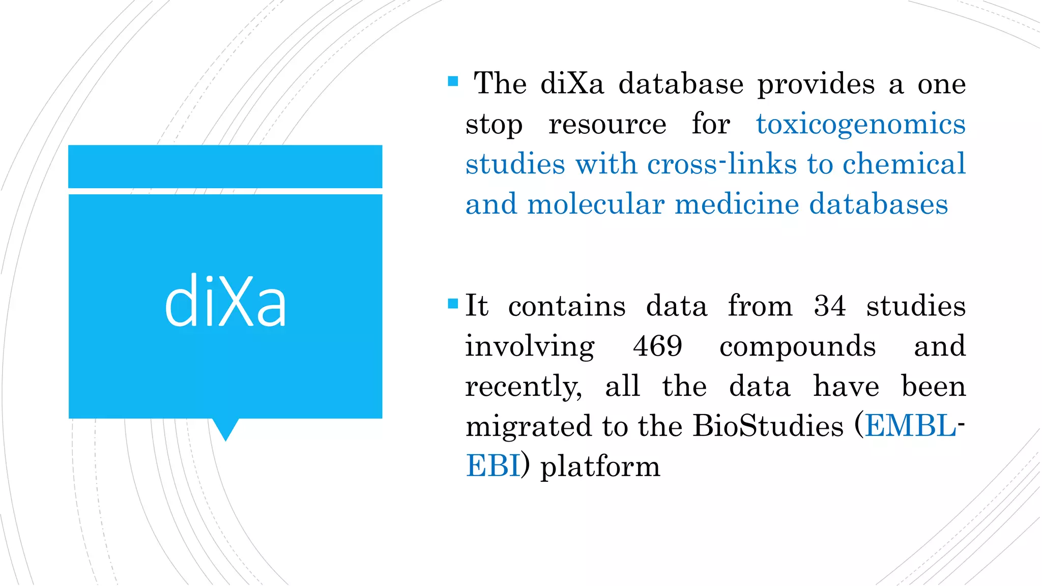 diXa
 The diXa database provides a one
stop resource for toxicogenomics
studies with cross-links to chemical
and molecular medicine databases
It contains data from 34 studies
involving 469 compounds and
recently, all the data have been
migrated to the BioStudies (EMBL-
EBI) platform
 