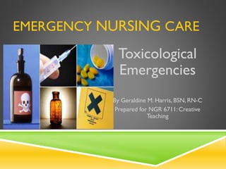 EMERGENCY NURSING CARE
Toxicological
Emergencies
By Geraldine M. Harris, BSN, RN-C
Prepared for NGR 6711: Creative
Teaching
 