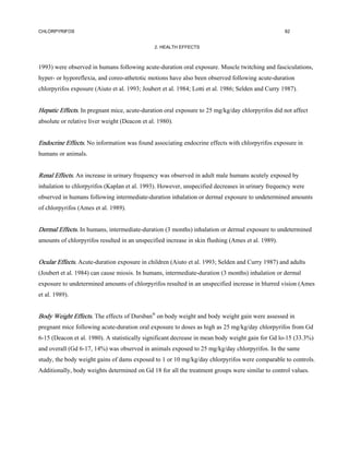 CHLORPYRIFOS                                                                                       82


                                               2. HEALTH EFFECTS



1993) were observed in humans following acute-duration oral exposure. Muscle twitching and fasciculations,
hyper- or hyporeflexia, and coreo-athetotic motions have also been observed following acute-duration
chlorpyrifos exposure (Aiuto et al. 1993; Joubert et al. 1984; Lotti et al. 1986; Selden and Curry 1987).


Hepatic Effects. In pregnant mice, acute-duration oral exposure to 25 mg/kg/day chlorpyrifos did not affect
absolute or relative liver weight (Deacon et al. 1980).


Endocrine Effects. No information was found associating endocrine effects with chlorpyrifos exposure in
humans or animals.


Renal Effects. An increase in urinary frequency was observed in adult male humans acutely exposed by
inhalation to chlorpyrifos (Kaplan et al. 1993). However, unspecified decreases in urinary frequency were
observed in humans following intermediate-duration inhalation or dermal exposure to undetermined amounts
of chlorpyrifos (Ames et al. 1989).


Dermal Effects. In humans, intermediate-duration (3 months) inhalation or dermal exposure to undetermined
amounts of chlorpyrifos resulted in an unspecified increase in skin flushing (Ames et al. 1989).


Ocular Effects. Acute-duration exposure in children (Aiuto et al. 1993; Selden and Curry 1987) and adults
(Joubert et al. 1984) can cause miosis. In humans, intermediate-duration (3 months) inhalation or dermal
exposure to undetermined amounts of chlorpyrifos resulted in an unspecified increase in blurred vision (Ames
et al. 1989).


Body Weight Effects. The effects of Dursban® on body weight and body weight gain were assessed in
pregnant mice following acute-duration oral exposure to doses as high as 25 mg/kg/day chlorpyrifos from Gd
6-15 (Deacon et al. 1980). A statistically significant decrease in mean body weight gain for Gd lo-15 (33.3%)
and overall (Gd 6-17, 14%) was observed in animals exposed to 25 mg/kg/day chlorpyrifos. In the same
study, the body weight gains of dams exposed to 1 or 10 mg/kg/day chlorpyrifos were comparable to controls.
Additionally, body weights determined on Gd 18 for all the treatment groups were similar to control values.
 