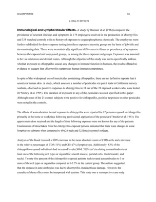 CHLORPYRIFOS                                                                                              83


                                                 2. HEALTH EFFECTS



Immunological and Lymphoreticular Effects. A study by Brenner et al. (1984) compared the
prevalence of selected illnesses and symptoms in 175 employees involved in the production of chlorpyrifos
and 335 matched controls with no history of exposure to organophosphorus chemicals. The employees were
further subdivided for dose-response testing into three exposure intensity groups on the basis of job title and
air-monitoring data. There were no statistically significant differences in illness or prevalence of symptoms
between the exposed and unexposed groups, or among the three exposure subgroups. Exposure was assumed
to be via inhalation and dermal routes. Although the objective of this study was not to specifically address
whether exposure to chlorpyrifos causes any changes in immune function in humans, the results offered no
evidence to suggest that chlorpyrifos suppresses human immunocompetence.


In spite of the widespread use of insecticides containing chlorpyrifos, there are no definitive reports that it
sensitizes human skin. A study, which assessed a number of pesticides via patch tests in California nursery
workers, observed no positive responses to chlorpyrifos in 38 out of the 39 exposed workers who were tested
(O’Malley et al. 1995). The duration of exposure to any of the pesticides was not specified in this paper.
Although none of the 21 control subjects were positive for chlorpyrifos, positive responses to other pesticides
were noted in the controls.


The effects of acute-duration dermal exposure to chlorpyrifos were reported for 12 persons exposed to chlorpyrifos
primarily in the home or workplace following professional application of the pesticide (Thrasher et al. 1993). The
approximate dose received and the length of time following exposure were not known for any of the patients.
Examination of blood taken from the chlorpyrifos-exposed persons indicated that there were changes in some
lymphocyte subtypes when compared to 60 (28 male and 32 female) control subjects.


Analysis of the blood revealed a 300% increase in the mean absolute counts of CD26 cells and a decrease
in the relative percentages of CD5 (11%) and CD4 (7%) lymphocytes. Additionally, 83% of the
chlorpyrifos-exposed individuals had increased levels (300-l ,200%) of circulating autoantibodies to at
least one of the following cell types or organelles: smooth muscle, parietal cells, brush boarder, and
nuclei. Twenty-five percent of the chlorpyrifos-exposed patients had elevated autoantibodies to 3 or
more of the cell types or organelles compared to 0-3.7% in the control group. The authors suggested
that the increase in auto antibodies was due to chlorpyrifos-induced tissue damage. However, the
causality of these effects must be interpreted with caution. This study was a retrospective case study
 