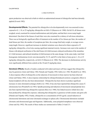 CHLORPYRIFOS                                                                                         85


                                                2. HEALTH EFFECTS



sperm production was observed in bulls to which an undetermined amount of chlorpyrifos had been dermally
applied (Everett 1982).


Developmental Effects. The potential for chlorpyrifos to be developmentally toxic was assessed in mice
exposed to 0, 1, 10, or 25 mg/kg/day chlorpyrifos on Gd 6-15 (Deacon et al. 1980). On Gd 18, all fetuses were
weighed, sexed, examined for external malformations and cleft palate, and had their crown-rump length
determined. One-third of the fetuses of each litter were also examined for evidence of soft-tissue alterations.
There was no biologically significant effect of treatment on the number of live fetuses per litter, the number of
dead fetuses per litter, the number of resorptions per litter, the average fetal body weight, or average crown-
rump length. However, significant increases in skeletal variations were observed in litters exposed to 25
mg/kg/day chlorpyrifos, a level also causing significant maternal toxicity. Increases were seen in the number of
fetuses with delayed ossification of the skull bones (6.8-fold increase), delayed ossification of the stemebrae
(2.1-fold increase), and unfused stemebrae (4-fold increase) at the same dosage. In the same study, total fetal
homogenate cholinesterase levels were decreased by 19, 35, and 65% in the litters of mice given 1, 10, or 25
mg/kg/day chlorpyrifos, respectively, on Gd 6-15 (Deacon et al. 1980). The decreases in cholinesterase activity
were significantly different from controls at the 10 and 25 mg/kg/day doses.


Genotoxic Effects. Results of studies conducted with rodent and insect cell lines suggest that chlorpyrifos
may be genotoxic (Amer and Fahmy 1982; Patnaik and Tripathy 1992; Sobti et al. 1982; Woodruff et al. 1983).
A dose-response effect of chlorpyrifos on the induction of micronuclei in bone marrow has been observed
(Amer and Fahmy 1982). A dose-response relationship for chlorpyrifosinduced cytotoxic cytogenetic effects in
human lymphoid cells has also been demonstrated. Chlorpyrifos has been shown to produce significant
increases in sister chromatid exchanges (Sobti et al. 1982). It has also been reported that chlorpyrifos causes X
chromosome loss (Woodruff et al.1983). Spindle poisoning and induction of micronuclei and polyploidy have
also been reported following chlorpyrifos exposure (Rao et al. 1988). Sex-linked recessive lethals have also
been produced by chlorpyrifos exposure, indicating that chlorpyrifos is genotoxic to both somatic and germ cells
(Patnaik and Tripathy 1992). Finally, chlorpyrifos at a concentration of 0.05 µg/mL caused induction of
chromosomal aberrations and sister chromatid exchanges in spleen cells. Chromosomal aberrations included
chromatic and chromosomal gaps and fragments. Additionally, some polyploid metaphases were observed
(Amer and Aly 1992). The results of these studies are summarized in Tables 2-4 and 2-5.
 