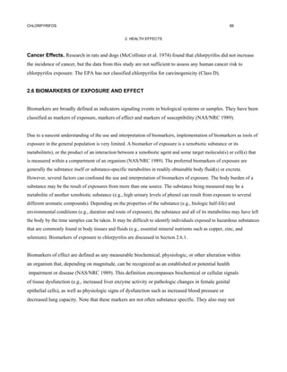 CHLORPYRIFOS                                                                                             88


                                                   2. HEALTH EFFECTS



Cancer Effects. Research in rats and dogs (McCollister et al. 1974) found that chlorpyrifos did not increase
the incidence of cancer, but the data from this study are not sufficient to assess any human cancer risk to
chlorpyrifos exposure. The EPA has not classified chlorpyrifos for carcinogenicity (Class D).


2.6 BIOMARKERS OF EXPOSURE AND EFFECT


Biomarkers are broadly defined as indicators signaling events in biological systems or samples. They have been
classified as markers of exposure, markers of effect and markers of susceptibility (NAS/NRC 1989).


Due to a nascent understanding of the use and interpretation of biomarkers, implementation of biomarkers as tools of
exposure in the general population is very limited. A biomarker of exposure is a xenobiotic substance or its
metabolitets), or the product of an interaction between a xenobiotic agent and some target molecule(s) or cell(s) that
is measured within a compartment of an organism (NAS/NRC 1989). The preferred biomarkers of exposure are
generally the substance itself or substance-specific metabolites in readily obtainable body fluid(s) or excreta.
However, several factors can confound the use and interpretation of biomarkers of exposure. The body burden of a
substance may be the result of exposures from more than one source. The substance being measured may be a
metabolite of another xenobiotic substance (e.g., high urinary levels of phenol can result from exposure to several
different aromatic compounds). Depending on the properties of the substance (e.g., biologic half-life) and
environmental conditions (e.g., duration and route of exposure), the substance and all of its metabolites may have left
the body by the time samples can be taken. It may be difficult to identify individuals exposed to hazardous substances
that are commonly found in body tissues and fluids (e.g., essential mineral nutrients such as copper, zinc, and
selenium). Biomarkers of exposure to chlorpyrifos are discussed in Section 2.6.1.


Biomarkers of effect are defined as any measurable biochemical, physiologic, or other alteration within
an organism that, depending on magnitude, can be recognized as an established or potential health
impairment or disease (NAS/NRC 1989). This definition encompasses biochemical or cellular signals
of tissue dysfunction (e.g., increased liver enzyme activity or pathologic changes in female genital
epithelial cells), as well as physiologic signs of dysfunction such as increased blood pressure or
decreased lung capacity. Note that these markers are not often substance specific. They also may not
 