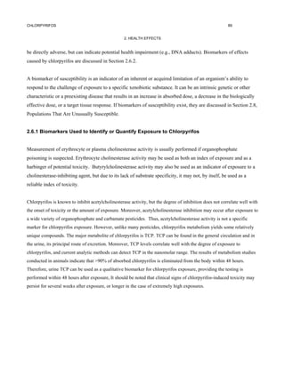 CHLORPYRIFOS                                                                                             89


                                                  2. HEALTH EFFECTS


be directly adverse, but can indicate potential health impairment (e.g., DNA adducts). Biomarkers of effects
caused by chlorpyrifos are discussed in Section 2.6.2.


A biomarker of susceptibility is an indicator of an inherent or acquired limitation of an organism’s ability to
respond to the challenge of exposure to a specific xenobiotic substance. It can be an intrinsic genetic or other
characteristic or a preexisting disease that results in an increase in absorbed dose, a decrease in the biologically
effective dose, or a target tissue response. If biomarkers of susceptibility exist, they are discussed in Section 2.8,
Populations That Are Unusually Susceptible.


2.6.1 Biomarkers Used to Identify or Quantify Exposure to Chlorpyrifos


Measurement of erythrocyte or plasma cholinesterase activity is usually performed if organophosphate
poisoning is suspected. Erythrocyte cholinesterase activity may be used as both an index of exposure and as a
harbinger of potential toxicity. Butyrylcholinesterase activity may also be used as an indicator of exposure to a
cholinesterase-inhibiting agent, but due to its lack of substrate specificity, it may not, by itself, be used as a
reliable index of toxicity.


Chlorpyrifos is known to inhibit acetylcholinesterase activity, but the degree of inhibition does not correlate well with
the onset of toxicity or the amount of exposure. Moreover, acetylcholinesterase inhibition may occur after exposure to
a wide variety of organophosphate and carbamate pesticides. Thus, acetylcholinesterase activity is not a specific
marker for chlorpyrifos exposure. However, unlike many pesticides, chlorpyrifos metabolism yields some relatively
unique compounds. The major metabolite of chlorpyrifos is TCP. TCP can be found in the general circulation and in
the urine, its principal route of excretion. Moreover, TCP levels correlate well with the degree of exposure to
chlorpyrifos, and current analytic methods can detect TCP in the nanomolar range. The results of metabolism studies
conducted in animals indicate that >90% of absorbed chlorpyrifos is eliminated from the body within 48 hours.
Therefore, urine TCP can be used as a qualitative biomarker for chlorpyrifos exposure, providing the testing is
performed within 48 hours after exposure, It should be noted that clinical signs of chlorpyrifos-induced toxicity may
persist for several weeks after exposure, or longer in the case of extremely high exposures.
 