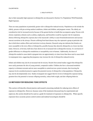 CHLORPYRIFOS                                                                                             91


                                                   2. HEALTH EFFECTS



due to their unusually high exposure to chlorpyrifos are discussed in Section 5.6, Populations With Potentially
High Exposure.


There are many populations at potentially greater risk to chlorpyrifos-induced toxicity. Populations at risk include the
elderly, persons with pre-existing medical conditions, infants and children, and pregnant women. The elderly are
considered at risk for increased toxicity because of the general decline in health that accompanies aging. Persons with
chronic respiratory ailments such as asthma, emphysema, and bronchitis would be at greater risk for respiratory
distress following chlorpyrifos exposure due to the insecticide’s ability to cause bronchochronstriction and increase
mucous secretions in the airways. Persons suffering from heart disease may also represent a group at particular risk
due to both direct cardiac effects and restriction in airway diameter. Research using rats indicates that females are
more susceptible to the toxic effects of chlorpyrifos, possibly because they detoxify chlorpyrifos at a lower rate than
males. However, in bovines, bulls have been shown to be at increased risk to chlorpyrifos toxicity. It is not known if
gender differences in chlorpyrifos metabolism or susceptibility exist in humans. Additionally, the doses of
chlorpyrifos needed to cause death in pregnant mice are approximately six times lower than those need to cause death
in nonpregnant mice, suggesting that pregnancy may increase the risk of chlorpyrifos-induced toxicity.


Infants and children may also be at increased risk for toxicity. Results from animal studies suggest that chlorpyrifos
more easily penetrates the skin of young animals, compared to adults. Children also have a decreased metabolic
capacity to eliminate toxicants and are more susceptible to central nervous system toxicants, thus lowering the
exposure levels considered protective against the potential toxicity of chlorpyrifos in that population. Chlorpyrifos
may also be developmentally toxic. Studies of pregnant rats suggest that low levels of chlorpyrifos exposure during
gestation have the potential to increase offspring mortality, reduce birth weight, and alter offspring behavior.


2.9 METHODS FOR REDUCING TOXIC EFFECTS


This section will describe clinical practice and research concerning methods for reducing toxic effects of
exposure to chlorpyrifos. However, because some of the treatments discussed may be experimental and
unproven, this section should not be used as a guide for treatment of exposures to chlorpyrifos. When specific
exposures have occurred, poison control centers and medical toxicologists should be
 