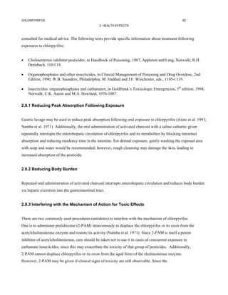 CHLORPYRIFOS                                                                                         92
                                                  2. HEALTH EFFECTS



consulted for medical advice. The following texts provide specific information about treatment following
exposures to chlorpyrifos:


•   Cholinesterase inhibitor pesticides, in Handbook of Poisoning, 1987, Appleton and Lang, Norwalk; R.H.
    Dreisbach, 110-l 18.

•   Organophosphates and other insecticides, in Clinical Management of Poisoning and Drug Overdose, 2nd.
    Edition, 1990, W.B. Saunders, Philadelphia; M. Haddad and J.F. Winchester, eds., 1105-l 119.

•   Insecticides: organophosphates and carbamates, in Goldfrank’s Toxicologic Emergencies, 5th edition, 1994,
    Norwalk; C.K. Aaron and M.A. Howland, 1076-1087.

2.9.1 Reducing Peak Absorption Following Exposure


Gastric lavage may be used to reduce peak absorption following oral exposure to chlorpyrifos (Aiuto et al. 1993;
Namba et al. 1971). Additionally, the oral administration of activated charcoal with a saline cathartic given
repeatedly interrupts the enterohepatic circulation of chlorpyrifos and its metabolites by blocking intestinal
absorption and reducing residency time in the intestine. For dermal exposure, gently washing the exposed area
with soap and water would be recommended; however, rough cleansing may damage the skin, leading to
increased absorption of the pesticide.


2.9.2 Reducing Body Burden


Repeated oral administration of activated charcoal interrupts enterohepatic circulation and reduces body burden
via hepatic excretion into the gastrointestinal tract.


2.9.3 Interfering with the Mechanism of Action for Toxic Effects


There are two commonly used procedures (antidotes) to interfere with the mechanism of chlorpyrifos.
One is to administer pralidoxime (2-PAM) intravenously to displace the chlorpyrifos or its oxon from the
acetylcholinesterase enzyme and restore its activity (Namba et al. 1971). Since 2-PAM is itself a potent
inhibitor of acetylcholinesterase, care should be taken not to use it in cases of concurrent exposure to
carbamate insecticides, since this may exacerbate the toxicity of that group of pesticides. Additionally,
2-PAM cannot displace chlorpyrifos or its oxon from the aged form of the cholinesterase enzyme.
However, 2-PAM may be given if clinical signs of toxicity are still observable. Since the
 