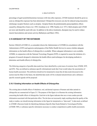 CHLORPYRIFOS                                                                                               93


                                                   2. HEALTH EFFECTS


percentage of aged acetylcholinesterase increases with time after exposure, 2-PAM treatment should be given as
soon as chlorpyrifos exposure has been determined. Chlorpyrifos toxicosis can also be reduced using muscarinic
cholinergic receptor blockers such as atropine. Atropine blocks the predominantly parasympathetic effects
caused by chlorpyrifos (Aiuto et al. 1993; Goodman et al. 1990; Namba et al. 1971). Both atropine and 2-PAM
are toxic and should be used with care. In addition to the above treatments, diazepam may be used to reduce
muscle fasciculations and seizure activity (Ballantyne and Marrs 1992).


2.10 ADEQUACY OF THE DATABASE


Section 104(i)(5) of CERCLA, as amended, directs the Administrator of ATSDR (in consultation with the
Administrator of EPA and agencies and programs of the Public Health Service) to assess whether adequate
information on the health effects of chlorpyrifos is available. Where adequate information is not available,
ATSDR, in conjunction with the National Toxicology Program (NTP), is required to assure the initiation of a
program of research designed to determine the health effects (and techniques for developing methods to
determine such health effects) of chlorpyrifos.


The following categories of possible data needs have been identified by a joint team of scientists from ATSDR, NTP,
and EPA. They are defined as substance-specific informational needs that if met would reduce the uncertainties of
human health assessment. This definition should not be interpreted to mean that all data needs discussed in this
section must be filled. In the future, the identified data needs will be evaluated and prioritized, and a substance-
specific research agenda will be proposed.


2.10.1 Existing Information on Health Effects of Chlorpyrifos


The existing data on health effects of inhalation, oral, and dermal exposure of humans and other animals to
chlorpyrifos are summarized in Figure 2-5. The purpose of this figure is to illustrate the existing information
concerning the health effects of chlorpyrifos. Each dot in the figure indicates that one or more studies provide
information associated with that particular effect. The dot does not necessarily imply anything about the quality of the
study or studies, nor should missing information in this figure be interpreted as a “data need.” A data need, as defined
in ATSDR’s Decision Guide for Identifying Substance-Specific Data Needs Related to Toxicological Profiles
(ATSDR 1989), is substance-specific information necessary to conduct comprehensive public health assessments.
 