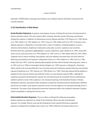 CHLORPYRIFOS                                                                                              95


                                                   2. HEALTH EFFECTS



Generally, ATSDR defines a data gap more broadly as any substance-specific information missing from the
scientific literature.


2.10.2 Identification of Data Needs


Acute-Duration Exposure. In general, acute-duration toxicity of chlorpyrifos has been well characterized in
humans and other animals. The most common effect in humans and other animals following acute-duration
chlorpyrifos exposure is inhibition of cholinesterase activity (Berteau and Deen 1978; Deacon et al. 1980; Hooser
et al. 1988; Joubert et al. 1984; Kaplan et al. 1993; Long et al. 1986; Selden and Curry 1987). In humans, acute-
duration exposure to chlorpyrifos is associated with a variety of symptoms, including headache, excessive
salivation and lacrimation, diaphoresis, bradycardia, tachycardia, excessive respiratory tract secretions,
bronchoconstriction, paresthesia, lightheadedness, memory impairment, stupor (Joubert et al. 1984), seizure-like
motor activity, and coma (Aiuto et al. 1993; Kaplan et al. 1993; Lotti et al. 1986; Selden and Curry 1987). Motor
symptoms such as muscle twitching, fasciculations, and coreo-athetotic movements have also been observed
following acute-duration oral exposure to chlorpyrifos (Aiuto et al. 1993; Joubert et al. 1984; Lotti et al. 1986;
Selden and Curry 1987). Transient, delayed polyneuropathy has been noted in humans following acute- (Aiuto et
al. 1993; Lotti et al. 1986) or intermediate-duration (Kaplan et al. 1993) exposure to chlorpyrifos. Neurotoxic
effects similar to the ones described above have also been observed in laboratory animals following acute-duration
exposure (Capodicasa et al. 1991; Deacon et al. 1980; Hooser et al. 1988). These data indicate that the database is
adequate for this exposure duration and sufficient to derive an acute-duration exposure MRL. Although the
symptoms associated with chlorpyrifos exposure are well characterized, the correlation between cholinesterase
inhibition and the severity of the symptoms is not. Increased reporting in the biomedical literature of human
chlorpyrifos exposures, and animal studies designed to examine the correlation between cholinesterase inhibition
and toxicity are needed. Acute-duration exposure toxicity in bovines appears to be associated with high levels of
testosterone. The nature of the chlorpyrifos-testosterone interaction needs to be evaluated to determine if gender-
related susceptibility to chlorpyrifos toxicity exists.


Intermediate-Duration Exposure. The toxic effects of chlorpyrifos following intermediate-
duration exposure are expected to be similar to the cholinergic effects seen after acute-duration
exposure. For example, blurred vision and skin flushing have been reported following occupational
exposure to chlorpyrifos by multiple routes (Ames et al. 1989). Sufficient oral exposure data exist to
 