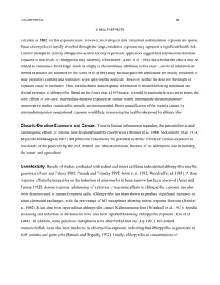 CHLORPYRIFOS                                                                                               96


                                                   2. HEALTH EFFECTS


calculate an MRL for this exposure route. However, toxicological data for dermal and inhalation exposure are sparse.
Since chlorpyrifos is rapidly absorbed through the lungs, inhalation exposure may represent a significant health risk.
Limited attempts to identify chlorpyrifos-related toxicity in pesticide applicators suggest that intermediate-duration
exposure to low levels of chlorpyrifos may adversely affect health (Ames et al. 1989); but whether the effects may be
related to cumulative direct target insult or simply to cholinesterase inhibition is less clear. Low-level inhalation or
dermal exposures are assumed for the Ames et al. (1989) study because pesticide applicators are usually presumed to
wear protective clothing and respirators when spraying the pesticide. However, neither the dose nor the length of
exposure could be estimated. Thus, toxicity-based dose-response information is needed following inhalation and
dermal exposure to chlorpyrifos. Based on the Ames et al. (1989) study, it would be particularly relevant to assess the
toxic effects of low-level intermediate-duration exposure on human health. Intermediate-duration exposure
neurotoxicity studies conducted in animals are recommended. Better quantification of the toxicity caused by
intermediateduration occupational exposure would help in assessing the health risks posed by chlorpyrifos.


Chronic-Duration Exposure and Cancer. There is limited information regarding the potential toxic and
carcinogenic effects of chronic, low-level exposure to chlorpyrifos (Brenner et al. 1984; McCollister et al. 1974;
Miyazaki and Hodgson 1972). Of particular concern are the potential systemic effects of chronic-exposure to
low levels of the pesticide by the oral, dermal, and inhalation routes, because of its widespread use in industry,
the home, and agriculture.


Genotoxicity. Results of studies conducted with rodent and insect cell lines indicate that chlorpyrifos may be
genotoxic (Amer and Fahmy 1982; Patnaik and Tripathy 1992; Sobti et al. 1982; Woodruff et al. 1983). A dose
response effect of chlorpyrifos on the induction of micronuclei in bone marrow has been observed (Amer and
Fahmy 1982). A dose response relationship of cytotoxic cytogenetic effects to chlorpyrifos exposure has also
been demonstrated in human lymphoid cells. Chlorpyrifos has been shown to produce significant increases in
sister chromatid exchanges, with the percentage of M3 metaphases showing a dose response decrease (Sobti et
al. 1982). It has also been reported that chlorpyrifos causes X chromosome loss (Woodruff et al. 1983). Spindle
poisoning and induction of micronuclei have also been reported following chlorpyrifos exposure (Rao et al.
1988). In addition, some polyploid metaphases were observed (Amer and Aly 1992). Sex-linked
recessivelethals have also been produced by chlorpyrifos exposure, indicating that chlorpyrifos is genotoxic in
both somatic and germ cells (Patnaik and Tripathy 1992). Finally, chlorpyrifos at concentrations of
 