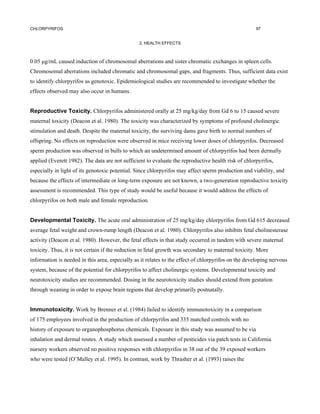 CHLORPYRIFOS                                                                                         97


                                                 2. HEALTH EFFECTS



0.05 µg/rnL caused induction of chromosomal aberrations and sister chromatic exchanges in spleen cells.
Chromosomal aberrations included chromatic and chromosomal gaps, and fragments. Thus, sufficient data exist
to identify chlorpyrifos as genotoxic. Epidemiological studies are recommended to investigate whether the
effects observed may also occur in humans.


Reproductive Toxicity. Chlorpyrifos administered orally at 25 mg/kg/day from Gd 6 to 15 caused severe
maternal toxicity (Deacon et al. 1980). The toxicity was characterized by symptoms of profound cholinergic
stimulation and death. Despite the maternal toxicity, the surviving dams gave birth to normal numbers of
offspring. No effects on reproduction were observed in mice receiving lower doses of chlorpyrifos. Decreased
sperm production was observed in bulls to which an undetermined amount of chlorpyrifos had been dermally
applied (Everett 1982). The data are not sufficient to evaluate the reproductive health risk of chlorpyrifos,
especially in light of its genotoxic potential. Since chlorpyrifos may affect sperm production and viability, and
because the effects of intermediate or long-term exposure are not known, a two-generation reproductive toxicity
assessment is recommended. This type of study would be useful because it would address the effects of
chlorpyrifos on both male and female reproduction.


Developmental Toxicity. The acute oral administration of 25 mg/kg/day chlorpyrifos from Gd 615 decreased
average fetal weight and crown-rump length (Deacon et al. 1980). Chlorpyrifos also inhibits fetal cholinesterase
activity (Deacon et al. 1980). However, the fetal effects in that study occurred in tandem with severe maternal
toxicity. Thus, it is not certain if the reduction in fetal growth was secondary to maternal toxicity. More
information is needed in this area, especially as it relates to the effect of chlorpyrifos on the developing nervous
system, because of the potential for chlorpyrifos to affect cholinergic systems. Developmental toxicity and
neurotoxicity studies are recommended. Dosing in the neurotoxicity studies should extend from gestation
through weaning in order to expose brain regions that develop primarily postnatally.


Immunotoxicity. Work by Brenner et al. (1984) failed to identify immunotoxicity in a comparison
of 175 employees involved in the production of chlorpyrifos and 335 matched controls with no
history of exposure to organophosphorus chemicals. Exposure in this study was assumed to be via
inhalation and dermal routes. A study which assessed a number of pesticides via patch tests in California
nursery workers observed no positive responses with chlorpyrifos in 38 out of the 39 exposed workers
who were tested (O’Malley et al. 1995). In contrast, work by Thrasher et al. (1993) raises the
 