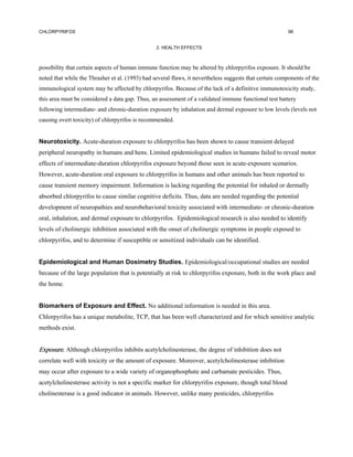 CHLORPYRIFOS                                                                                            98


                                                 2. HEALTH EFFECTS



possibility that certain aspects of human immune function may be altered by chlorpyrifos exposure. It should be
noted that while the Thrasher et al. (1993) had several flaws, it nevertheless suggests that certain components of the
immunological system may be affected by chlorpyrifos. Because of the lack of a definitive immunotoxicity study,
this area must be considered a data gap. Thus, an assessment of a validated immune functional test battery
following intermediate- and chronic-duration exposure by inhalation and dermal exposure to low levels (levels not
causing overt toxicity) of chlorpyrifos is recommended.


Neurotoxicity. Acute-duration exposure to chlorpyrifos has been shown to cause transient delayed
peripheral neuropathy in humans and hens. Limited epidemiological studies in humans failed to reveal motor
effects of intermediate-duration chlorpyrifos exposure beyond those seen in acute-exposure scenarios.
However, acute-duration oral exposure to chlorpyrifos in humans and other animals has been reported to
cause transient memory impairment. Information is lacking regarding the potential for inhaled or dermally
absorbed chlorpyrifos to cause similar cognitive deficits. Thus, data are needed regarding the potential
development of neuropathies and neurobehavioral toxicity associated with intermediate- or chronic-duration
oral, inhalation, and dermal exposure to chlorpyrifos. Epidemiological research is also needed to identify
levels of cholinergic inhibition associated with the onset of cholinergic symptoms in people exposed to
chlorpyrifos, and to determine if susceptible or sensitized individuals can be identified.


Epidemiological and Human Dosimetry Studies. Epidemiological/occupational studies are needed
because of the large population that is potentially at risk to chlorpyrifos exposure, both in the work place and
the home.


Biomarkers of Exposure and Effect. No additional information is needed in this area.
Chlorpyrifos has a unique metabolite, TCP, that has been well characterized and for which sensitive analytic
methods exist.


Exposure. Although chlorpyrifos inhibits acetylcholinesterase, the degree of inhibition does not
correlate well with toxicity or the amount of exposure. Moreover, acetylcholinesterase inhibition
may occur after exposure to a wide variety of organophosphate and carbamate pesticides. Thus,
acetylcholinesterase activity is not a specific marker for chlorpyrifos exposure, though total blood
cholinesterase is a good indicator in animals. However, unlike many pesticides, chlorpyrifos
 