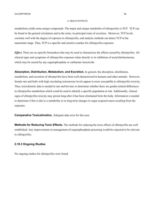 CHLORPYRIFOS                                                                                         99


                                                2. HEALTH EFFECTS


metabolism yields some unique compounds. The major and unique metabolite of chlorpyrifos is TCP. TCP can
be found in the general circulation and in the urine, its principal route of excretion. Moreover, TCP levels
correlate well with the degree of exposure to chlorpyrifos, and analytic methods can detect TCP in the
nanomolar range. Thus, TCP is a specific and sensitive marker for chlorpyrifos exposure.


Effect. There are no specific biomarkers that may be used to characterize the effects caused by chlorpyrifos. All
clinical signs and symptoms of chlorpyrifos exposure relate directly to its inhibition of acetylcholinesterase,
which may be caused by any organophosphate or carbamate insecticide.


Absorption, Distribution, Metabolism, and Excretion. In general, the absorption, distribution,
metabolism, and excretion of chlorpyrifos have been well characterized in humans and other animals. However,
female rats and bulls with high circulating testosterone levels appear to more susceptible to chlorpyrifos toxicity.
Thus, toxicokinetic data is needed in rats and bovines to determine whether there are gender-related differences
in chlorpyrifos metabolism which could be used to identify a specific population at risk. Additionally, clinical
signs of chlorpyrifos toxicity may persist long after it has been eliminated form the body. Information is needed
to determine if this is due to a metabolite or to long-term changes in organ responsiveness resulting from the
exposure.


Comparative Toxicokinetics. Adequate data exist for this area.


Methods for Reducing Toxic Effects. The methods for reducing the toxic effects of chlorpyrifos are well
established. Any improvements in management of organophosphate poisoning would be expected to be relevant
to chlorpyrifos.


2.10.3 Ongoing Studies


No ongoing studies for chlorpyrifos were found.
 