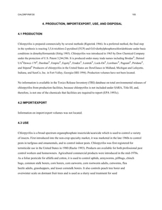 CHLORPYRIFOS                                                                                         105



                     4. PRODUCTION, IMPORT/EXPORT, USE, AND DISPOSAL


4.1 PRODUCTION


Chlorpyrifos is prepared commercially by several methods (Rigterink 1966). In a preferred method, the final step
in the synthesis is reacting 3,5,6-trichloro-2-pyridinol (TCP) and O,O-diethylphosphorochloridothioate under basic
conditions in dimethylformamide (Sittig 1985). Chlorpyrifos was introduced in 1965 by Dow Chemical Company
under the protection of U.S. Patent 3,244,586. It is produced under many trade names including Brodan®, Detmol
UA®Dowco 179®, Dursban®, Empire®, Equity®, Eradex®, Lentrek®, Lock-On®, Lorsbanv®, Pageant®, Piridane®,
and Stipend® Producers of chlorpyrifos in the United States are DowElanco in Midland, Michigan and Lafayette,
Indiana, and SureCo, Inc. in Fort Valley, Georgia (SRI 1994). Production volumes have not been located.


No information is available in the Toxics Release Inventory (TRI) database on total environmental releases of
chlorpyrifos from production facilities, because chlorpyrifos is not included under SARA, Title III, and,
therefore, is not one of the chemicals that facilities are required to report (EPA 1993c).


4.2 IMPORT/EXPORT


Information on import/export volumes was not located.


4.3 USE


Chlorpyrifos is a broad spectrum organophosphate insecticide/acaricide which is used to control a variety
of insects. First introduced into the non-crop specialty market, it was marketed in the late 1960s to control
pests in turfgrass and omamentals, and to control indoor pests. Chlorpyrifos was first registered for
termiticide use in the United States in 1980 (Racke 1993). Products are available for both professional pest
control workers and homeowners. Agricultural commercial products were introduced in the mid-1970s.
As a foliar pesticide for alfalfa and cotton, it is used to control aphids, armyworms, pillbugs, chinch
bugs, common stalk borers, corn borers, corn earworm, corn rootworm adults, cutworms, flea
beetle adults, grasshoppers, and lesser cornstalk borers. It also controls peach tree borer and
overwinter scale on dormant fruit trees and is used as a slurry seed treatment for seed
 