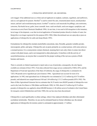 CHLORPYRIFOS                                                                                              106


                                4. PRODUCTION, IMPORT/EXPORT, USE, AND DISPOSAL


corn maggot. It has additional uses as a foliar and soil applicant on sorghum, soybeans, sugarbeets, and sunflowers,
and as a soil applicant for peanuts. Dursban® is used to control fire ants, ornamental plant insects, stored-product
insects, and turf- and wood-destroying insects. Lorsban® is used as a soil insecticide for pillbugs, corn rootworms,
cutworms, flea beetle larvae, grubs, lesser cornstalk. borer, seed corn beetle, seed corn maggot, symphylan, and
wireworm on corn (Farm Chemicals Handbook 1994). At one time, it was used to kill mosquitoes in the immature,
larval stage of development, a use that involved application of formulated product directly to bodies of water, but
hlorpyrifos is no longer registered for this purpose (EPA 1986). Other discontinued uses are spray-dip or pour-on
applications of chlorpyrifos for cattle and sheep (Racke 1993).


Formulations for chlorpyrifos include emulsifiable concentrate, dust, flowable, granular wettable powder,
microcapsule, pellet, and spray. Chlorpyrifos acts on pests primarily as a contact poison, with some action as
a stomach poison. It is a nonsystemic contact chemical, meaning that it acts only where it comes into direct
contact with plant tissues, and is not transported to other plant parts. It interferes with the activity of
acetylcholinesterase, an enzyme that is essential for the proper working of the nervous systems of both
humans and insects.


There is currently no federal requirement to report sales or use of pesticides; consequently, the only figures
available are estimates (Felsot 1991). From data collected from usage surveys conducted by USDA, EPA, and the
Department of Food and Agriculture of the State of California, the usage of chlorpyrifos is estimated to be
7,023,190 pounds active ingredient per year (Gianessi 1986). Agricultural uses account for most of its
applications. In 1982, total agricultural use of chlorpyrifos was estimated at 2.2-3.2 million kg (4.8-7.0 million
pounds), and industrial uses ranged between 0.68 and 1.04 million kg (1.5-2.3 million pounds) (EPA 1982). The
State of Ohio Agricultural Extension Service estimates that 36.33 metric tons (80,093 pounds) of chlorpyrifos were
used in the Lake Erie Basin in 1986 (Baker and Richards 1988). In 1984, about 0.15 million kg (0.33 million
pounds) of chlorpyrifos was applied to about 600,000 hectares (1.48 million acres) of wetlands in the United States
for mosquito control (Odenkirchen and Eisler 1988); this use has since been discontinued.


Chlorpyrifos is used significantly in urban settings, where it has replaced chlordane and other chlorinated
cyclodiene termiticides. Therefore, its use can be estimated based on former chlordane use; the annual
application of chlorpyrifos for termite control is estimated at approximately 1.7 million
 