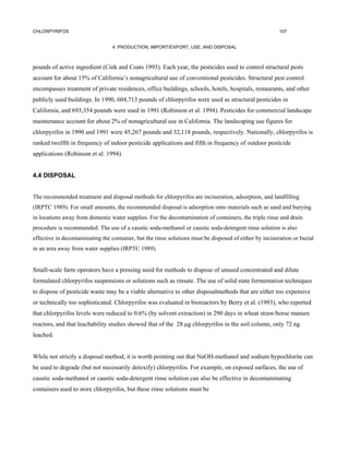 CHLORPYRIFOS                                                                                             107


                                  4. PRODUCTION, IMPORT/EXPORT, USE, AND DISPOSAL



pounds of active ingredient (Cink and Coats 1993). Each year, the pesticides used to control structural pests
account for about 15% of California’s nonagricultural use of conventional pesticides. Structural pest control
encompasses treatment of private residences, office buildings, schools, hotels, hospitals, restaurants, and other
publicly used buildings. In 1990, 604,713 pounds of chlorpyrifos were used as structural pesticides in
California, and 693,354 pounds were used in 1991 (Robinson et al. 1994). Pesticides for commercial landscape
maintenance account for about 2% of nonagricultural use in California. The landscaping use figures for
chlorpyrifos in 1990 and 1991 were 45,267 pounds and 32,118 pounds, respectively. Nationally, chlorpyrifos is
ranked twelfth in frequency of indoor pesticide applications and fifth in frequency of outdoor pesticide
applications (Robinson et al. 1994).


4.4 DISPOSAL


The recommended treatment and disposal methods for chlorpyrifos are incineration, adsorption, and landfilling
(IRPTC 1989). For small amounts, the recommended disposal is adsorption onto materials such as sand and burying
in locations away from domestic water supplies. For the decontamination of containers, the triple rinse and drain
procedure is recommended. The use of a caustic soda-methanol or caustic soda-detergent rinse solution is also
effective in decontaminating the container, but the rinse solutions must be disposed of either by incineration or burial
in an area away from water supplies (IRPTC 1989).


Small-scale farm operators have a pressing need for methods to dispose of unused concentrated and dilute
formulated chlorpyrifos suspensions or solutions such as rinsate. The use of solid state fermentation techniques
to dispose of pesticide waste may be a viable alternative to other disposalmethods that are either too expensive
or technically too sophisticated. Chlorpyrifos was evaluated in bioreactors by Berry et al. (1993), who reported
that chlorpyrifos levels were reduced to 0.6% (by solvent extraction) in 290 days in wheat straw/horse manure
reactors, and that leachability studies showed that of the 28 µg chlorpyrifos in the soil column, only 72 ng
leached.


While not strictly a disposal method, it is worth pointing out that NaOH-methanol and sodium hypochlorite can
be used to degrade (but not necessarily detoxify) chlorpyrifos. For example, on exposed surfaces, the use of
caustic soda-methanol or caustic soda-detergent rinse solution can also be effective in decontaminating
containers used to store chlorpyrifos, but these rinse solutions must be
 