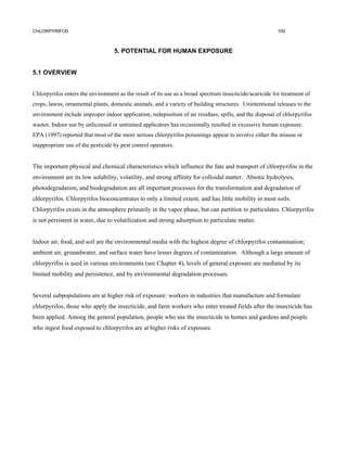 CHLORPYRIFOS                                                                                             109



                                   5. POTENTIAL FOR HUMAN EXPOSURE


5.1 OVERVIEW


Chlorpyrifos enters the environment as the result of its use as a broad spectrum insecticide/acaricide for treatment of
crops, lawns, ornamental plants, domestic animals, and a variety of building structures. Unintentional releases to the
environment include improper indoor application, redeposition of air residues, spills, and the disposal of chlorpyrifos
wastes. Indoor use by unlicensed or untrained applicators has occasionally resulted in excessive human exposure.
EPA (1997) reported that most of the more serious chlorpyrifos poisonings appear to involve either the misuse or
inappropriate use of the pesticide by pest control operators.


The important physical and chemical characteristics which influence the fate and transport of chlorpyrifos in the
environment are its low solubility, volatility, and strong affinity for colloidal matter. Abiotic hydrolysis,
photodegradation, and biodegradation are all important processes for the transformation and degradation of
chlorpyrifos. Chlorpyrifos bioconcentrates to only a limited extent, and has little mobility in most soils.
Chlorpyrifos exists in the atmosphere primarily in the vapor phase, but can partition to particulates. Chlorpyrifos
is not persistent in water, due to volatilization and strong adsorption to particulate matter.


Indoor air, food, and soil are the environmental media with the highest degree of chlorpyrifos contamination;
ambient air, groundwater, and surface water have lesser degrees of contamination. Although a large amount of
chlorpyrifos is used in various environments (see Chapter 4), levels of general exposure are mediated by its
limited mobility and persistence, and by environmental degradation processes.


Several subpopulations are at higher risk of exposure: workers in industries that manufacture and formulate
chlorpyrifos, those who apply the insecticide, and farm workers who enter treated fields after the insecticide has
been applied. Among the general population, people who use the insecticide in homes and gardens and people
who ingest food exposed to chlorpyrifos are at higher risks of exposure.
 