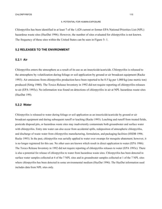 CHLORPYRIFOS                                                                                              110


                                          5. POTENTIAL FOR HUMAN EXPOSURE


Chlorpyrifos has been identified in at least 7 of the 1,428 current or former EPA National Priorities List (NPL)
hazardous waste sites (HazDat 1996). However, the number of sites evaluated for chlorpyrifos is not known.
The frequency of these sites within the United States can be seen in Figure 5- 1.


5.2 RELEASES TO THE ENVIRONMENT


5.2.1 Air


Chlorpyrifos enters the atmosphere as a result of its use as an insecticide/acaricide. Chlorpyrifos is released to
the atmosphere by volatilization during foliage or soil application by ground or air broadcast equipment (Racke
1993). Air emissions from chlorpyrifos production have been reported to be 0.5 kg per 1,000 kg (one metric ton)
produced (Sittig 1980). The Toxics Release Inventory in 1992 did not require reporting of chlorpyrifos releases
to air (EPA 1993c). No information was found on detections of chlorpyrifos in air at NPL hazardous waste sites
(HazDat 199).


5.2.2 Water


Chlorpyrifos is released to water during foliage or soil application as an insecticide/acaricide by ground or air
broadcast equipment and during subsequent runoff or leaching (Racke 1993). Leaching and runoff from treated fields,
pesticide disposal pits, or hazardous waste sites may inadvertently contaminate both groundwater and surface water
with chlorpyrifos. Entry into water can also occur from accidental spills, redeposition of atmospheric chlorpyrifos,
and discharge of waste water from chlorpyrifos manufacturing, formulation, and packaging facilities (HSDB 1996;
Racke 1993). In the past, chlorpyrifos was aerially applied to water over swamps for mosquito abatement; however, it
is no longer registered for this use. No other uses are known which result in direct application to water (EPA 1986).
The Toxics Release Inventory in 1992 did not require reporting of chlorpyrifos releases to water (EPA 1993c). There
is also a potential for release of chlorpyrifos to water from hazardous waste sites. Chlorpyrifos has been detected in
surface water samples collected at 4 of the 7 NPL sites and in groundwater samples collected at 1 of the 7 NPL sites
where chlorpyrifos has been detected in some environmental medium (HazDat 1996). The HazDat information used
includes data from NPL sites only.
 