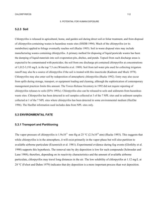 CHLORPYRIFOS                                                                                             112


                                          5. POTENTIAL FOR HUMAN EXPOSURE


5.2.3 Soil


Chlorpyrifos is released in agricultural, home, and garden soil during direct soil or foliar treatment, and from disposal
of chlorpyrifos-containing wastes in hazardous waste sites (HSDB 1994). Much of the chlorpyrifos (or its
metabolites) applied to foliage eventually reaches soil (Racke 1993). Soil in waste disposal sites may include
manufacturing wastes containing chlorpyrifos. A primary method for disposing of liquid pesticide wastes has been
the dumping of liquid materials into soil evaporation pits, ditches, and ponds. Topsoil from such discharge areas is
expected to be contaminated with pesticides; the soil from one discharge pit contained chlorpyrifos at concentrations
of 1,012-3,193 mg/L in the top 7.5 cm (Winterlin et al. 1989). Soil from tail water pits used for collecting irrigation
runoff may also be a source of chlorpyrifos if the soil is treated with this insecticide (Kadoum and Mock 1978).
Chlorpyrifos may also enter soil by redeposition of atmospheric chlorpyrifos (Racke 1992). Entry may also occur
from spills during storage, transport, or equipment loading and cleaning, although the sophistication of contemporary
management practices limits this amount. The Toxics Release Inventory in 1992 did not require reporting of
chlorpyrifos releases to soils (EPA 1993c). Chlorpyrifos also can be released to soils and sediments from hazardous
waste sites. Chlorpyrifos has been detected in soil samples collected at 3 of the 7 NPL sites and in sediment samples
collected at 1 of the 7 NPL sites where chlorpyrifos has been detected in some environmental medium (HazDat
1996). The HazDat information used includes data from NPL sites only.


5.3 ENVIRONMENTAL FATE


5.3.1 Transport and Partitioning


The vapor pressure of chlorpyrifos is 1.9x10-5 mm Hg at 25 °C (2.5x10-8 atm) (Racke 1993). This suggests that
while chlorpyrifos is in the atmosphere, it will exist primarily in the vapor phase but will also partition to
available airborne particulate (Eisenreich et al. 1981). Experimental evidence during fog events (Glotfelty et al.
1990) supports this hypothesis. The removal rate by dry deposition is low for such compounds (Schroeder and
Lane 1988); therefore, depending on its reactivity characteristics and the amount of available airborne
particulate, chlorpyrifos may travel long distances in the air. The low solubility of chlorpyrifos at 1.12 mg/L at
24 °C (Felsot and Dahm 1979) indicates that dry deposition is a more important process than wet deposition.
 