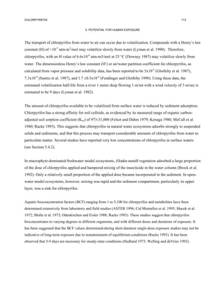 CHLORPYRIFOS                                                                                           113


                                        5. POTENTIAL FOR HUMAN EXPOSURE



The transport of chlorpyrifos from water to air can occur due to volatilization. Compounds with a Henry’s law
constant (H) of <10-5 atm-m3/mol may volatilize slowly from water (Lyman et al. 1990). Therefore,
chlorpyrifos, with an H value of 6.6x10-6 atm-m3/mol at 25 °C (Downey 1987) may volatilize slowly from
water. The dimensionless Henry’s law constant (H′) or air/water partition coefficient for chlorpyrifos, as
calculated from vapor pressure and solubility data, has been reported to be 5x10-4 (Glotfelty et al. 1987),
7.3x10-4 (Suntio et al. 1987), and 1.7 ±0.3x10-4 (Fendinger and Glotfelty 1990). Using these data, the
estimated volatilization half-life from a river 1 meter deep flowing 1 m/set with a wind velocity of 3 m/sec is
estimated to be 9 days (Lyman et al. 1982).


The amount of chlorpyrifos available to be volatilized from surface water is reduced by sediment adsorption.
Chlorpyrifos has a strong affinity for soil colloids, as evidenced by its measured range of organic carbon-
adjusted soil sorption coefficient (Koc) of 973-31,000 (Felsot and Dahm 1979; Kenaga 1980; McCall et al.
1980; Racke 1993). This suggests that chlorpyrifos in natural water ecosystems adsorbs strongly to suspended
solids and sediments, and that this process may transport considerable amounts of chlorpyrifos from water to
particulate matter. Several studies have reported very low concentrations of chlorpyrifos in surface waters
(see Section 5.4.2).


In macrophyte-dominated freshwater model ecosystems, Elodea nutalli vegetation adsorbed a large proportion
of the dose of chlorpyrifos applied and hampered mixing of the insecticide in the water column (Brock et al.
1992). Only a relatively small proportion of the applied dose became incorporated in the sediment. In open-
water model ecosystems, however, mixing was rapid and the sediment compartment, particularly its upper
layer, was a sink for chlorpyrifos.


Aquatic bioconcentration factors (BCF) ranging from 1 to 5,100 for chlorpyrifos and metabolites have been
determined extensively from laboratory and field studies (ASTER 1996; Cid Montafies et al. 1995; Macek et al.
1972; Mulla et al. 1973; Odenkirchen and Eisler 1988; Racke 1993). These studies suggest that chlorpyrifos
bioconcentrates to varying degrees in different organisms, and with different doses and durations of exposure. It
has been suggested that the BCF values determined-during short duration single-dose exposure studies may not be
indicative of long-term exposure due to nonattainment of equilibrium conditions (Racke 1993). It has been
observed that 5-9 days are necessary for steady-state conditions (Hedlund 1973; Welling and deVries 1992).
 