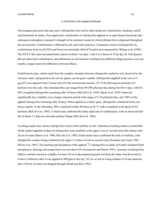 CHLORPYRIFOS                                                                                                114


                                         5. POTENTIAL FOR HUMAN EXPOSURE



The transport processes that may move chlorpyrifos from soil to other media are volatilization, leaching, runoff,
and biotransfer by plants. Post-application volatilization of chlorpyrifos applied as an agricultural insecticide and
subsequent atmospheric transport is thought to be a primary means by which chlorpyrifos is dispersed throughout
the environment. Volatilization is affected by soil cultivation practices. Cumulative losses of chlorpyrifos by
volatilization from no-till (NT) and from conventionally tilled (CT) plots were measured by Whang et al. (1993).
The NT/CT flux ratio increased from a factor of about 3 on days 1 and 2 to a factor of 12 by day 26. Soil dryness
did not often limit volatilization, and differences in soil moisture resulting from different tillage practices were not
usually a major reason for differences between fluxes.


Volatilization rates, which result from the complex interplay between chlorpyrifos sorbed to soil, dissolved in the
soil pore water, and present in the soil air spaces, can be quite variable. Chlorpyrifos (applied to the soil at 11
µg/cm2) was captured from 3 moist soils (0.3 bar soil moisture tension, 25 °C) by blowing an airstream of 1
km/hour over the soils. The calculated flux rate ranged from 80-290 g/hectare/day during the first 3 days, with 62-
89% of applied chlorpyrifos remaining after 36 hours (McCall et al. 1985). Racke et al. (1991) observed
significantly less volatility over a longer exposure period with ranges of 3-39 g/hectare/day, and >90% of the
applied chlorpyrifos remaining after 30 days. When applied as a foliar spray, chlorpyrifos volatilized from corn
leaves rapidly. In the laboratory, 80% volatilized within 48 hours at 30 °C with a simulated wind speed of 0.8
km/hour (McCall et al. 1985). A field study confirmed the fairly rapid rate of volatilization, with an observed half-
life of about 1.5 days on corn and soybean foliage (McCall et al. 1984).


Leaching studies have shown chlorpyrifos to have little mobility in soil. Laboratory leaching studies revealed that
all the surface-applied residues of chlorpyrifos were confined to the upper 5 cm of several soils after elution with
20 cm of water (Harris et al. 1988; McCall et al. 1985). Field studies have confirmed this lack of mobility, with
chlorpyrifos residues being confined to the upper 12 inches of soils in several trials (Fontaine and Teeter 1987;
Oliver et al. 1987). The leaching and dissipation of the applied 14C-chlorpyrifos in sandy soil under simulated field
precipitation, drainage and temperature was less than 0.2% (Fermanich and Daniel 1991). Amounts of chlorpyrifos
lethal to termites moved to a depth of at least 30 cm in decomposed granite soil from the Santa Ana River bed in
Colton, California, after it was applied at 500 ppm to the top 7.62 cm of soil in a long column of 34 mm diameter
and ≈130 mL of water was dripped through (Smith and Rust 1992).
 