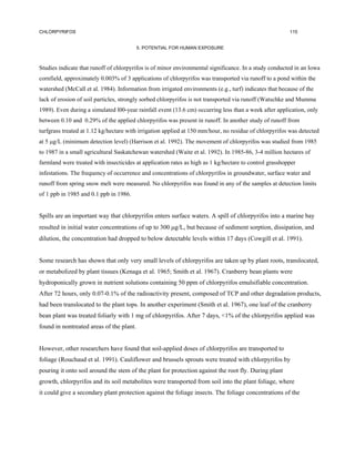 CHLORPYRIFOS                                                                                            115


                                          5. POTENTIAL FOR HUMAN EXPOSURE



Studies indicate that runoff of chlorpyrifos is of minor environmental significance. In a study conducted in an Iowa
cornfield, approximately 0.003% of 3 applications of chlorpyrifos was transported via runoff to a pond within the
watershed (McCall et al. 1984). Information from irrigated environments (e.g., turf) indicates that because of the
lack of erosion of soil particles, strongly sorbed chlorpyrifos is not transported via runoff (Watschke and Mumma
1989). Even during a simulated l00-year rainfall event (13.6 cm) occurring less than a week after application, only
between 0.10 and 0.29% of the applied chlorpyrifos was present in runoff. In another study of runoff from
turfgrass treated at 1.12 kg/hectare with irrigation applied at 150 mm/hour, no residue of chlorpyrifos was detected
at 5 µg/L (minimum detection level) (Harrison et al. 1992). The movement of chlorpyrifos was studied from 1985
to 1987 in a small agricultural Saskatchewan watershed (Waite et al. 1992). In 1985-86, 3-4 million hectares of
farmland were treated with insecticides at application rates as high as 1 kg/hectare to control grasshopper
infestations. The frequency of occurrence and concentrations of chlorpyrifos in groundwater, surface water and
runoff from spring snow melt were measured. No chlorpyrifos was found in any of the samples at detection limits
of 1 ppb in 1985 and 0.1 ppb in 1986.


Spills are an important way that chlorpyrifos enters surface waters. A spill of chlorpyrifos into a marine bay
resulted in initial water concentrations of up to 300 µg/L, but because of sediment sorption, dissipation, and
dilution, the concentration had dropped to below detectable levels within 17 days (Cowgill et al. 1991).


Some research has shown that only very small levels of chlorpyrifos are taken up by plant roots, translocated,
or metabolized by plant tissues (Kenaga et al. 1965; Smith et al. 1967). Cranberry bean plants were
hydroponically grown in nutrient solutions containing 50 ppm of chlorpyrifos emulsifiable concentration.
After 72 hours, only 0.07-0.1% of the radioactivity present, composed of TCP and other degradation products,
had been translocated to the plant tops. In another experiment (Smith et al. 1967), one leaf of the cranberry
bean plant was treated foliarly with 1 mg of chlorpyrifos. After 7 days, <1% of the chlorpyrifos applied was
found in nontreated areas of the plant.


However, other researchers have found that soil-applied doses of chlorpyrifos are transported to
foliage (Rouchaud et al. 1991). Cauliflower and brussels sprouts were treated with chlorpyrifos by
pouring it onto soil around the stem of the plant for protection against the root fly. During plant
growth, chlorpyrifos and its soil metabolites were transported from soil into the plant foliage, where
it could give a secondary plant protection against the foliage insects. The foliage concentrations of the
 
