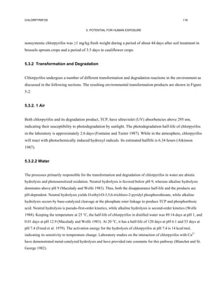 CHLORPYRIFOS                                                                                            116


                                        5. POTENTIAL FOR HUMAN EXPOSURE



nonsystemic chlorpyrifos was ≥1 mg/kg fresh weight during a period of about 44 days after soil treatment in
brussels sprouts crops and a period of 3.5 days in cauliflower crops.


5.3.2 Transformation and Degradation


Chlorpyrifos undergoes a number of different transformation and degradation reactions in the environment as
discussed in the following sections. The resulting environmental transformation products are shown in Figure
5-2.


5.3.2. 1 Air


Both chlorpyrifos and its degradation product, TCP, have ultraviolet (UV) absorbencies above 295 nm,
indicating their susceptibility to photodegradation by sunlight. The photodegradation half-life of chlorpyrifos
in the laboratory is approximately 2.6 days (Fontaine and Teeter 1987). While in the atmosphere, chlorpyrifos
will react with photochemically induced hydroxyl radicals. Its estimated halflife is 6.34 hours (Atkinson
1987).


5.3.2.2 Water


The processes primarily responsible for the transformation and degradation of chlorpyrifos in water are abiotic
hydrolysis and photosensitized oxidation. Neutral hydrolysis is favored below pH 9, whereas alkaline hydrolysis
dominates above pH 9 (Macalady and Wolfe 1983). Thus, both the disappearance half-life and the products are
pH-dependent. Neutral hydrolysis yields O-ethyl-O-3,5,6-trichloro-2-pyridyl phosphorothioate, while alkaline
hydrolysis occurs by base-catalyzed cleavage at the phosphate ester linkage to produce TCP and phosphorthioic
acid. Neutral hydrolysis is pseudo-first-order kinetics, while alkaline hydrolysis is second-order kinetics (Wolfe
1988). Keeping the temperature at 25 °C, the half-life of chlorpyrifos in distilled water was 89.14 days at pH 1, and
0.01 days at pH 12.9 (Macalady and Wolfe 1983). At 20 °C, it has a half-life of 120 days at pH 6.1 and 53 days at
pH 7.4 (Freed et al. 1979). The activation energy for the hydrolysis of chlorpyrifos at pH 7.4 is 14 kcal/mol,
indicating its sensitivity to temperature change. Laboratory studies on the interaction of chlorpyrifos with Cu2+
have demonstrated metal-catalyzed hydrolysis and have provided rate constants for this pathway (Blanchet and St.
George 1982).
 