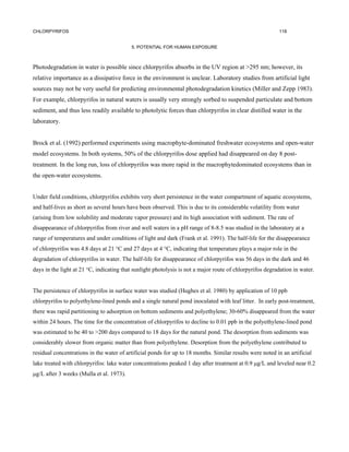 CHLORPYRIFOS                                                                                              118


                                          5. POTENTIAL FOR HUMAN EXPOSURE



Photodegradation in water is possible since chlorpyrifos absorbs in the UV region at >295 nm; however, its
relative importance as a dissipative force in the environment is unclear. Laboratory studies from artificial light
sources may not be very useful for predicting environmental photodegradation kinetics (Miller and Zepp 1983).
For example, chlorpyrifos in natural waters is usually very strongly sorbed to suspended particulate and bottom
sediment, and thus less readily available to photolytic forces than chlorpyrifos in clear distilled water in the
laboratory.


Brock et al. (1992) performed experiments using macrophyte-dominated freshwater ecosystems and open-water
model ecosystems. In both systems, 50% of the chlorpyrifos dose applied had disappeared on day 8 post-
treatment. In the long run, loss of chlorpyrifos was more rapid in the macrophytedominated ecosystems than in
the open-water ecosystems.


Under field conditions, chlorpyrifos exhibits very short persistence in the water compartment of aquatic ecosystems,
and half-lives as short as several hours have been observed. This is due to its considerable volatility from water
(arising from low solubility and moderate vapor pressure) and its high association with sediment. The rate of
disappearance of chlorpyrifos from river and well waters in a pH range of 8-8.5 was studied in the laboratory at a
range of temperatures and under conditions of light and dark (Frank et al. 1991). The half-life for the disappearance
of chlorpyrifos was 4.8 days at 21 °C and 27 days at 4 °C, indicating that temperature plays a major role in the
degradation of chlorpyrifos in water. The half-life for disappearance of chlorpyrifos was 56 days in the dark and 46
days in the light at 21 °C, indicating that sunlight photolysis is not a major route of chlorpyrifos degradation in water.


The persistence of chlorpyrifos in surface water was studied (Hughes et al. 1980) by application of 10 ppb
chlorpyrifos to polyethylene-lined ponds and a single natural pond inoculated with leaf litter. In early post-treatment,
there was rapid partitioning to adsorption on bottom sediments and polyethylene; 30-60% disappeared from the water
within 24 hours. The time for the concentration of chlorpyrifos to decline to 0.01 ppb in the polyethylene-lined pond
was estimated to be 40 to >200 days compared to 18 days for the natural pond. The desorption from sediments was
considerably slower from organic matter than from polyethylene. Desorption from the polyethylene contributed to
residual concentrations in the water of artificial ponds for up to 18 months. Similar results were noted in an artificial
lake treated with chlorpyrifos: lake water concentrations peaked 1 day after treatment at 0.9 µg/L and leveled near 0.2
µg/L after 3 weeks (Mulla et al. 1973).
 