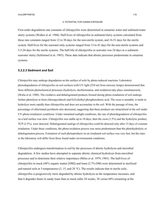 CHLORPYRIFOS                                                                                            119


                                        5. POTENTIAL FOR HUMAN EXPOSURE


First-order degradation rate constants of chlorpyrifos were determined in estuarine water and sediment/water
slurry systems (Walker et al. 1988). Half-lives of chlorpyrifos in sediment/slurry systems calculated from
these rate constants ranged from 12 to 30 days for the non-sterile system, and 16-51 days for the sterile
system. Half-lives for the seawater-only systems ranged from 13 to 41 days for the non-sterile systems and
3.5-24 days for the sterile systems. The half-life of chlorpyrifos in seawater was 24 days in a sediment-
seawater slurry (Schimmel et al. 1983). These data indicate that abiotic processes predominate in estuarine
systems.


5.3.2.3 Sediment and Soil


Chlorpyrifos may undergo degradation on the surface of soils by photo-induced reactions. Laboratory
photodegradation of chlorpyrifos on soil surfaces with UV light (254 nm from mercury lamps) demonstrated that
three different photochemical processes (hydrolysis, dechlorination, and oxidation) take place simultaneously
(Walia et al. 1988). The oxidative and dehalogenated products formed during photo-irradiation of soil undergo
further photolysis to form chloropyridinols and O,O-diethyl phosphorothioic acid. The oxon is unstable; it tends to
hydrolyze more rapidly than chlorpyrifos and does not accumulate in the soil. With the passage of time, the
percentage of chlorinated pyridinols also decreased, suggesting that these products are mineralized in the soil under
UV-photo-irradiation conditions. Under simulated sunlight conditions, the rate of photodegradation of chlorpyrifos
on a leaf surface was slow. Chlorpyrifos was stable up to 10 days; then the oxon (1.5%) and the hydrolytic product,
TCP (2.5%), were detected. Dehalogenated analogs of chlorpyrifos could be detected only after 15 days of constant
irradiation. Under these conditions, the photo-oxidation process was more predominant than the photohydrolytic or
dehalogenation process. Formation of such photoproducts on an irradiated soil surface was very fast, but the rates
in the laboratory will differ from those found under environmental conditions.


Chlorpyrifos undergoes transformation in soil by the processes of abiotic hydrolysis and microbial
degradation. A few studies have attempted to separate abiotic chemical hydrolysis from-microbial
processes and to determine their relative importance (Miles et al. 1979, 1983). The half-lives of
chlorpyrifos in muck (48% organic matter [OM]) and loam (2.7% OM) were determined in sterilized
and natural soils at 3 temperatures (3, 15, and 28 °C). The results indicate that in sterile soils,
chlorpyrifos is progressively more degraded by abiotic hydrolysis as the temperature increases, and
that it degrades faster in sandy loam than in muck (after 24 weeks, 38 versus 68% remaining at the
 