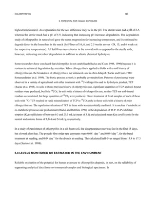 CHLORPYRIFOS                                                                                            120


                                          5. POTENTIAL FOR HUMAN EXPOSURE



highest temperature). An explanation for the soil difference may lie in the pH. The sterile loam had a pH of 6.5,
whereas the sterile muck had a pH of 5.9, indicating that increasing pH increases degradation. The degradation
study of chlorpyrifos in natural soil gave the same progression for increasing temperature, and it continued to
degrade faster in the loam than in the muck (half-lives of 16, 6, and 2.5 weeks versus >24, 15, and 6 weeks at
the respective temperatures). All half-lives were shorter in the natural soils as opposed to the sterile soils,
however, indicating microbial degradation in addition to abiotic chemical hydrolysis.


Some researchers have concluded that chlorpyrifos is not catabolized (Racke and Coats 1988, 1990) because it is
resistant to enhanced degradation by microbes. When chlorpyrifos is applied to fields with a soil history of
chlorpyrifos use, the breakdown of chlorpyrifos is not enhanced, and is often delayed (Racke and Coats 1988;
Somasundaram et al. 1989). The biotic process at work is probably co-metabolism. Patterns of persistence were
observed in a variety of agricultural soils after treatment with 14C-chlorpyrifos and its hydrolysis product, TCP
(Racke et al. 1988). In soils with no previous history of chlorpyrifos use, significant quantities of TCP and soil-bound
residues were produced, but little 14CO2. In soils with a history of chlorpyrifos use, neither TCP nor soil-bound
residues accumulated, but large quantities of 14C02 were produced. Direct treatment of fresh samples of each of these
soils with 14C-TCP resulted in rapid mineralization of TCP to 14CO2 only in those soils with a history of prior
chlorpyrifos use. The rapid mineralization of TCP in these soils was microbially mediated. It is unclear if catabolic or
co-metabolic processes are predominant (Racke and Robbins 1990) in the degradation of TCP. TCP exhibited
sorption (Kd) coefficients of between 0.3 and 20.3 mL/g (mean of 3.1) and calculated mean Koc coefficients for the
neutral and anionic forms of 3,344 and 54 mL/g, respectively.


In a study of persistence of chlorpyrifos in a silt loam soil, the disappearance rate was fast in the first 15 days,
but slowed after that. The pseudo-first-order rate constants were 0.041 day-1 and 0.044 day-1, for the band
treatment at seeding, and 0.04 day-1 for the drench at seeding. The calculated half-lives ranged from 15.8 to 17.3
days (Szeto et al. 1988).


5.4 LEVELS MONITORED OR ESTIMATED IN THE ENVIRONMENT


Reliable evaluation of the potential for human exposure to chlorpyrifos depends, in part, on the reliability of
supporting analytical data from environmental samples and biological specimens. In
 