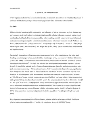 CHLORPYRIFOS                                                                                              121


                                         5. POTENTIAL FOR HUMAN EXPOSURE



reviewing data on chlorpyrifos levels monitored in the environment, it should also be noted that the amount of
chemical identified analytically is not necessarily equivalent to the amount that is bioavailable.


5.4.1 Air


Chlorpyrifos has been detected in both outdoor and indoor air; of special concern are levels in fogwater and
environments receiving broadcast pesticide application, and in selected indoor environments such as poorly
ventilated and artificially lit environments and the infant breathing zone (25 cm above the carpet). Selected
studies documenting chlorpyrifos concentration and persistence in these environments include Anderson and
Hites (1988); Fenske et al. (1990); Jackson and Lewis (1981); Leidy et al. (1992); Lewis et al. (1988); Moye
and Malagodi (1987); Vaccarro (1993); and Wright et al. (1991, 1994). Special issues in these environments
are discussed below.


Substantially higher chlorpyrifos concentrations were measured in the infant breathing zone than in the adult
breathing zone, implying a vertical gradient with the treated carpet serving as a source of volatilized chlorpyrifos
(Fenske et al. 1990). All concentrations in the infant breathing zone exceeded the National Academy of Sciences
interim guideline of 10 µg/m3. This study also indicated that broadcast applications appear to produce average
levels 5-10 times higher and peak levels l-2 orders of magnitude greater than other application procedures, with
peak concentrations occurring 3-7 hours after application. Following treatment in the crawl spaces, significantly
more chlorpyrifos was present in the air of houses built over sand than in the air of houses built over clay soils.
However, no differences were found between rooms or construction types (slab, crawl, crawl-slab) (Wright et
al.1988). The air of storage rooms in commercial pest control buildings was found to have a higher concentration
(220 ng/m3) of chlorpyrifos than office rooms (126 ng/m3). The same study detected levels of chlorpyrifos from 20
to 1,488 ng/m3 in the air of 6 food preparation serving areas following application of a 0.5% emulsion spray into
cracks and crevices, although concentrations dropped considerably over 24 hours in all areas. Chlorpyrifos was
detected in homes and pest control offices and vehicles, with residues ranging from 0.1 to 5 µg/m3 (Leidy et al.
1992). Air concentrations in commercial pest control vehicles ranged from 9 to 221 ng/m3 (Wright and Leidy
1980).


High fogwater concentrations (320-6,500 ng/L) were reported at Parlier, Corcoran, and Lodi, California,
relative to air concentrations (0.6-14.7 ng/L), with enrichment factors of 160-260 (Plimmer
 