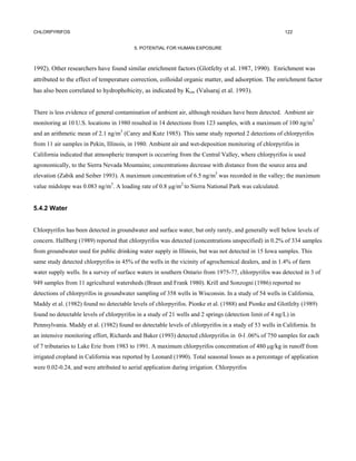 CHLORPYRIFOS                                                                                             122


                                          5. POTENTIAL FOR HUMAN EXPOSURE



1992). Other researchers have found similar enrichment factors (Glotfelty et al. 1987, 1990). Enrichment was
attributed to the effect of temperature correction, colloidal organic matter, and adsorption. The enrichment factor
has also been correlated to hydrophobicity, as indicated by Kow (Valsaraj et al. 1993).


There is less evidence of general contamination of ambient air, although residues have been detected. Ambient air
monitoring at 10 U.S. locations in 1980 resulted in 14 detections from 123 samples, with a maximum of 100 ng/m3
and an arithmetic mean of 2.1 ng/m3 (Carey and Kutz 1985). This same study reported 2 detections of chlorpyrifos
from 11 air samples in Pekin, Illinois, in 1980. Ambient air and wet-deposition monitoring of chlorpyrifos in
California indicated that atmospheric transport is occurring from the Central Valley, where chlorpyrifos is used
agronomically, to the Sierra Nevada Mountains; concentrations decrease with distance from the source area and
elevation (Zabik and Seiber 1993). A maximum concentration of 6.5 ng/m3 was recorded in the valley; the maximum
value midslope was 0.083 ng/m3. A loading rate of 0.8 µg/m2 to Sierra National Park was calculated.


5.4.2 Water


Chlorpyrifos has been detected in groundwater and surface water, but only rarely, and generally well below levels of
concern. Hallberg (1989) reported that chlorpyrifos was detected (concentrations unspecified) in 0.2% of 334 samples
from groundwater used for public drinking water supply in Illinois, but was not detected in 15 Iowa samples. This
same study detected chlorpyrifos in 45% of the wells in the vicinity of agrochemical dealers, and in 1.4% of farm
water supply wells. In a survey of surface waters in southern Ontario from 1975-77, chlorpyrifos was detected in 3 of
949 samples from 11 agricultural watersheds (Braun and Frank 1980). Krill and Sonzogni (1986) reported no
detections of chlorpyrifos in groundwater sampling of 358 wells in Wisconsin. In a study of 54 wells in California,
Maddy et al. (1982) found no detectable levels of chlorpyrifos. Pionke et al. (1988) and Pionke and Glotfelty (1989)
found no detectable levels of chlorpyrifos in a study of 21 wells and 2 springs (detection limit of 4 ng/L) in
Pennsylvania. Maddy et al. (1982) found no detectable levels of chlorpyrifos in a study of 53 wells in California. In
an intensive monitoring effort, Richards and Baker (1993) detected chlorpyrifos in 0-l .06% of 750 samples for each
of 7 tributaries to Lake Erie from 1983 to 1991. A maximum chlorpyrifos concentration of 480 µg/kg in runoff from
irrigated cropland in California was reported by Leonard (1990). Total seasonal losses as a percentage of application
were 0.02-0.24, and were attributed to aerial application during irrigation. Chlorpyrifos
 