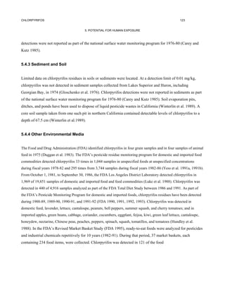 CHLORPYRIFOS                                                                                           123


                                         5. POTENTIAL FOR HUMAN EXPOSURE



detections were not reported as part of the national surface water monitoring program for 1976-80 (Carey and
Kutz 1985).


5.4.3 Sediment and Soil


Limited data on chlorpyrifos residues in soils or sediments were located. At a detection limit of 0.01 mg/kg,
chlorpyrifos was not detected in sediment samples collected from Lakes Superior and Huron, including
Georgian Bay, in 1974 (Gloschenko et al. 1976). Chlorpyrifos detections were not reported in sediments as part
of the national surface water monitoring program for 1976-80 (Carey and Kutz 1985). Soil evaporation pits,
ditches, and ponds have been used to dispose of liquid pesticide wastes in California (Winterlin et al. 1989). A
core soil sample taken from one such pit in northern California contained detectable levels of chlorpyrifos to a
depth of 67.5 cm (Winterlin et al.1989).


5.4.4 Other Environmental Media


The Food and Drug Administration (FDA) identified chlorpyrifos in four grain samples and in four samples of animal
feed in 1975 (Duggan et al. 1983). The FDA’s pesticide residue monitoring program for domestic and imported food
commodities detected chlorpyrifos 33 times in 1,044 samples in unspecified foods at unspecified concentrations
during fiscal years 1978-82 and 295 times from 3,744 samples during fiscal years 1982-86 (Yess et al. 1991a, 1991b).
From October 1, 1981, to September 30, 1986, the FDA Los Angeles District Laboratory detected chlorpyrifos in
1,969 of 19,851 samples of domestic and imported food and feed commodities (Luke et al. 1988). Chlorpyrifos was
detected in 440 of 4,916 samples analyzed as part of the FDA Total Diet Study between 1986 and 1991. As part of
the FDA’s Pesticide Monitoring Program for domestic and imported foods, chlorpyrifos residues have been detected
during 1988-89, 1989-90, 1990-91, and 1991-92 (FDA 1990, 1991, 1992, 1993). Chlorpyrifos was detected in
domestic feed, lavender, lettuce, cantaloupe, peanuts, bell peppers, summer squash, and cherry tomatoes; and in
imported apples, green beans, cabbage, coriander, cucumbers, eggplant, feijoa, kiwi, green leaf lettuce, cantaloupe,
honeydew, nectarine, Chinese peas, peaches, peppers, spinach, squash, tomatillos, and tomatoes (Hundley et al.
1988). In the FDA’s Revised Market Basket Study (FDA 1995), ready-to-eat foods were analyzed for pesticides
and industrial chemicals repetitively for 10 years (1982-91). During that period, 37 market baskets, each
containing 234 food items, were collected. Chlorpyrifos was detected in 121 of the food
 