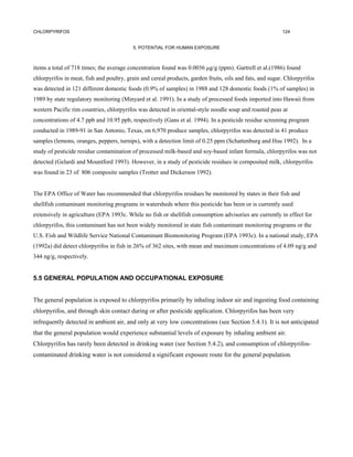 CHLORPYRIFOS                                                                                              124


                                          5. POTENTIAL FOR HUMAN EXPOSURE



items a total of 718 times; the average concentration found was 0.0036 µg/g (ppm). Gartrell et al.(1986) found
chlorpyrifos in meat, fish and poultry, grain and cereal products, garden fruits, oils and fats, and sugar. Chlorpyrifos
was detected in 121 different domestic foods (0.9% of samples) in 1988 and 128 domestic foods (1% of samples) in
1989 by state regulatory monitoring (Minyard et al. 1991). In a study of processed foods imported into Hawaii from
western Pacific rim countries, chlorpyrifos was detected in oriental-style noodle soup and roasted peas at
concentrations of 4.7 ppb and 10.95 ppb, respectively (Gans et al. 1994). In a pesticide residue screening program
conducted in 1989-91 in San Antonio, Texas, on 6,970 produce samples, chlorpyrifos was detected in 41 produce
samples (lemons, oranges, peppers, turnips), with a detection limit of 0.25 ppm (Schattenburg and Hsu 1992). In a
study of pesticide residue contamination of processed milk-based and soy-based infant formula, chlorpyrifos was not
detected (Gelardi and Mountford 1993). However, in a study of pesticide residues in cornposited milk, chlorpyrifos
was found in 23 of 806 composite samples (Trotter and Dickerson 1992).


The EPA Office of Water has recommended that chlorpyrifos residues be monitored by states in their fish and
shellfish contaminant monitoring programs in watersheds where this pesticide has been or is currently used
extensively in agriculture (EPA 1993c. While no fish or shellfish consumption advisories are currently in effect for
chlorpyrifos, this contaminant has not been widely monitored in state fish contaminant monitoring programs or the
U.S. Fish and Wildlife Service National Contaminant Biomonitoring Program (EPA 1993c). In a national study, EPA
(1992a) did detect chlorpyrifos in fish in 26% of 362 sites, with mean and maximum concentrations of 4.09 ng/g and
344 ng/g, respectively.


5.5 GENERAL POPULATION AND OCCUPATIONAL EXPOSURE


The general population is exposed to chlorpyrifos primarily by inhaling indoor air and ingesting food containing
chlorpyrifos, and through skin contact during or after pesticide application. Chlorpyrifos has been very
infrequently detected in ambient air, and only at very low concentrations (see Section 5.4.1). It is not anticipated
that the general population would experience substantial levels of exposure by inhaling ambient air.
Chlorpyrifos has rarely been detected in drinking water (see Section 5.4.2), and consumption of chlorpyrifos-
contaminated drinking water is not considered a significant exposure route for the general population.
 