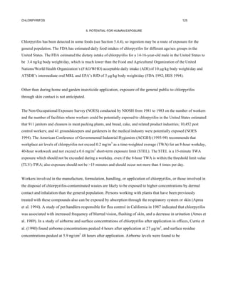 CHLORPYRIFOS                                                                                            125


                                           5. POTENTIAL FOR HUMAN EXPOSURE


Chlorpyrifos has been detected in some foods (see Section 5.4.4), so ingestion may be a route of exposure for the
general population. The FDA has estimated daily food intakes of chlorpyrifos for different age/sex groups in the
United States. The FDA estimated the dietary intake of chlorpyrifos for a 14-16-year-old male in the United States to
be 3.4 ng/kg body weight/day, which is much lower than the Food and Agricultural Organization of the United
Nations/World Health Organization’s (FAO/WHO) acceptable daily intake (ADI) of 10 µg/kg body weight/day and
ATSDR’s intermediate oral MRL and EPA’s RfD of 3 µg/kg body weight/day (FDA 1992; IRIS 1994).


Other than during home and garden insecticide application, exposure of the general public to chlorpyrifos
through skin contact is not anticipated.


The Non-Occupational Exposure Survey (NOES) conducted by NIOSH from 1981 to 1983 on the number of workers
and the number of facilities where workers could be potentially exposed to chlorpyrifos in the United States estimated
that 911 janitors and cleaners in meat packing plants, and bread, cake, and related product industries; 10,452 pest
control workers; and 41 groundskeepers and gardeners in the medical industry were potentially exposed (NOES
1994). The American Conference of Governmental Industrial Hygienists (ACGIH) (1993-94) recommends that
workplace air levels of chlorpyrifos not exceed 0.2 mg/m3 as a time-weighted average (TWA) for an 8-hour workday,
40-hour workweek and not exceed a 0.6 mg/m3 short-term exposure limit (STEL). The STEL is a 15-minute TWA
exposure which should not be exceeded during a workday, even if the 8-hour TWA is within the threshold limit value
(TLV)-TWA; also exposure should not be >15 minutes and should occur not more than 4 times per day.


Workers involved in the manufacture, formulation, handling, or application of chlorpyrifos, or those involved in
the disposal of chlorpyrifos-contaminated wastes are likely to be exposed to higher concentrations by dermal
contact and inhalation than the general population. Persons working with plants that have been previously
treated with these compounds also can be exposed by absorption through the respiratory system or skin (Aprea
et al. 1994). A study of pet handlers responsible for flea control in California in 1987 indicated that chlorpyrifos
was associated with increased frequency of blurred vision, flushing of skin, and a decrease in urination (Ames et
al. 1989). In a study of airborne and surface concentrations of chlorpyrifos after application in offices, Currie et
al. (1990) found airborne concentrations peaked 4 hours after application at 27 µg/m3, and surface residue
concentrations peaked at 5.9 ng/cm2 48 hours after application. Airborne levels were found to be
 