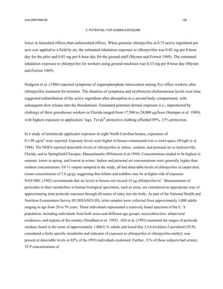 CHLORPYRIFOS                                                                                             126


                                        5. POTENTIAL FOR HUMAN EXPOSURE



lower in furnished offices than unfurnished offices. When granular chlorpyrifos at 0.75 active ingredient per
acre was applied to a field by air, the estimated inhalation exposure to chlorpyrifos was 0.02 mg per 8-hour
day for the pilot and 0.03 mg per 8-hour day for the ground staff (Myram and Forrest 1969). The estimated
inhalation exposure to chlorpyrifos for workers using ground machines was 0.33 mg per 8-hour day (Myram
and Forrest 1969).


Hodgson et al. (1986) reported symptoms of organophosphate intoxication among five office workers after
chlorpyrifos treatment for termites. The duration of symptoms and erythrocyte cholinesterase levels over time
suggested redistribution of the active ingredient after absorption to a second body compartment, with
subsequent slow release into the bloodstream. Estimated potential dermal exposure (i.e., unprotected by
clothing) of three greenhouse workers in Florida ranged from 17,500 to 24,000 µg/hour (Stamper et al. 1989),
with highest exposure to applicators’ legs. Tyvek® protective clothing afforded 89%, ±5% protection.


In a study of termiticide applicator exposure in eight North Carolina homes, exposures of
0.1-98 µg/m3 were reported. Exposure levels were higher in houses constructed over a crawl-space (Wright et al.
1988). The NOES reported detectable levels of chlorpyrifos in indoor, outdoor, and personal air in Jacksonville,
Florida, and in Springfield/Chicopee, Massachusetts (Whitmore et al.1994). Concentrations tended to be highest in
summer, lower in spring, and lowest in winter. Indoor and personal air concentrations were generally higher than
outdoor concentrations. Of 11 carpets sampled in the study, all had detectable levels of chlorpyrifos in carpet dust,
(mean concentration of 5.8 µg/g), suggesting that infants and toddlers may be at higher risk of exposure.
NAS/NRC (1982) recommends that air levels in houses not exceed 10 µg chlorpyrifos/m3. Measurements of
pesticides or their metabolites in human biological specimens, such as urine, are considered an appropriate way of
approximating total pesticide exposure through all routes of entry into the body. As part of the National Health and
Nutrition Examination Survey III (NHANES III), urine samples were collected from approximately 1,000 adults
ranging in age from 20 to 59 years. These individuals represented a relatively board spectrum of the U. S.
population, including individuals from both sexes-and different age groups, races/ethnicities, urban/rural
residences, and regions of the country (Needham et al. 1995). Hill et al. (1995) examined the ranges of pesticide
residues found in the urine of approximately 1,000 U.S. adults and found that 3,5,6-trichloro-2-pyridinol (TCP),
considered a fairly specific metabolite and indicator of exposure to chlorpyrifos or chlorpyrifos-methyl, was
present at detectable levels in 82% of the (993) individuals examined. Further, 31% of those subjects had urinary
TCP concentrations of
 