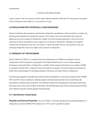 CHLORPYRIFOS                                                                                            127


                                         5. POTENTIAL FOR HUMAN EXPOSURE



5 µg/L or greater. This was consistent with the report of Bartele and Kastl (1992) that TCP was present in the pooled
urine of unexposed control subjects at a concentration of 5 µg/L.


5.6 POPULATIONS WITH POTENTIALLY HIGH EXPOSURES


Workers in industries that manufacture and formulate chlorpyrifos and applicators of the insecticide are at higher risk
than the general population for chlorpyrifos exposure. Farm workers who enter treated fields after insecticide
application may also be exposed to chlorpyrifos at higher levels than the general population. Those who use the
insecticide for homes and gardens are also at higher risk of exposure to chlorpyiifos. Although no investigative
evidence from the hazardous waste sites was located, it is likely that people who live near hazardous waste sites
containing chlorpyrifos wastes are at higher risk of exposure to chlorpyrifos.


5.7 ADEQUACY OF THE DATABASE


Section 104(i)(5) of CERCLA, as amended, directs the Administrator of ATSDR (in consultation with the
Administrator of EPA and agencies and programs of the Public Health Service) to assess whether adequate
information on the health effects of chlorpyrifos is available. Where adequate information is not available, ATSDR,
in conjunction with the NTP, is required to assure the initiation of a program of research designed to determine the
health effects (and techniques for developing methods to determine such health effects) of chlorpyrifos.


The following categories of possible data needs have been identified by a joint team of scientists from ATSDR,
NTP, and EPA. They are defined as substance-specific informational needs that if met would reduce the
uncertainties of human health assessment. This definition should not be interpreted to mean that all data needs
discussed in this section must be filled. In the future, the identified data needs will be evaluated and prioritized,
and a substance-specific research agenda will be proposed.


5.7.1 Identification of Data Needs


Physidal and Chemical Properties. As seen in Table 3-2, the relevant physical and chemical properties of
chlorpyrifos are known (HSDB 1994; Sanbom et al. 1977), and it is possible to predict
 